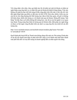 Với công nhân viên chức, theo qui định này thì chỉ phải mở một tài khoản cá nhân tại 
ngân hàng cung ứng dịch vụ và nhận tiền qua tài khoản đó định kì hàng tháng. Việc này 
không chỉ giúp họ hạn chế tình trạng đi đâu cũng phải cầm tiền mặt vì khi cần chỉ việc 
đến ngân hàng hoặc qua điểm có đặt máy rút tiền ATM. Hơn nữa, nhiều ý kiến của các 
cán bộ trẻ cho rằng thường khi lĩnh lương trực tiếp sẽ khó bảo quản, cất giữ và không 
tiết kiệm được nhiều tiền lương so với thanh toán qua tài khoản. Riêng đối tượng “nhà 
băng” thì đây thực sự là điều không thể mừng hơn, việc tất cả các bộ ngành và cơ quan 
trực thuộc Trung ương thực hiện trả lương qua tài khoản chắc chắn giúp các ngân hàng 
có được cơ hội ngàn vàng để phát triển các dịch vụ cung ứng thẻ của mình tới các đối 
tượng này. 
http://www.taichinhvietnam.com/taichinhvietnam/modules.php?name=News&fi 
le=article&sid=10539 
Quyết định phê duyệt Đề án Thanh toán không dùng tiền mặt của Thủ tướng Chính phủ 
sẽ tạo đà cho thanh toán điện tử phát triển bền vững và trở thành một hình thức thanh 
toán phổ biến đối với mọi đối tượng từ doanh nghiệp đến cá nhân người tiêu dùng. 
103/130 
 