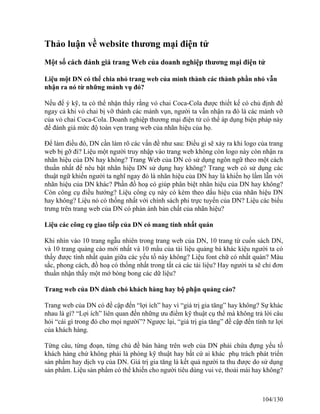 Thảo luận về website thương mại điện tử 
Một số cách đánh giá trang Web của doanh nghiệp thương mại điện tử 
Liệu một DN có thể chia nhỏ trang web của mình thành các thành phần nhỏ vẫn 
nhận ra nó từ những mảnh vụ đó? 
Nếu để ý kỹ, ta có thể nhận thấy rằng vỏ chai Coca-Cola được thiết kế có chủ định để 
ngay cả khi vỏ chai bị vỡ thành các mảnh vụn, người ta vẫn nhận ra đó là các mảnh vỡ 
của vỏ chai Coca-Cola. Doanh nghiệp thương mại điện tử có thể áp dụng biện pháp này 
để đánh giá mức độ toàn vẹn trang web của nhãn hiệu của họ. 
Để làm điều đó, DN cần làm rõ các vấn đề như sau: Điều gì sẽ xảy ra khi logo của trang 
web bị gỡ đi? Liệu một người truy nhập vào trang web không còn logo này còn nhận ra 
nhãn hiệu của DN hay không? Trang Web của DN có sử dụng ngôn ngữ theo một cách 
thuần nhất để nêu bật nhãn hiệu DN sử dụng hay không? Trang web có sử dụng các 
thuật ngữ khiến người ta nghĩ ngay đó là nhãn hiệu của DN hay là khiến họ lầm lẫn với 
nhãn hiệu của DN khác? Phần đồ hoạ có giúp phân biệt nhãn hiệu của DN hay không? 
Còn công cụ điều hướng? Liệu công cụ này có kèm theo dấu hiệu của nhãn hiệu DN 
hay không? Liệu nó có thống nhất với chính sách phi trực tuyến của DN? Liệu các biểu 
trưng trên trang web của DN có phản ánh bản chất của nhãn hiệu? 
Liệu các công cụ giao tiếp của DN có mang tính nhất quán 
Khi nhìn vào 10 trang ngẫu nhiên trong trang web của DN, 10 trang từ cuốn sách DN, 
và 10 trang quảng cáo mới nhất và 10 mẩu của tài liệu quảng bá khác kiệu người ta có 
thấy được tính nhất quán giữa các yếu tố này không? Liệu font chữ có nhất quán? Màu 
sắc, phong cách, đồ hoạ có thống nhất trong tất cả các tài liệu? Hay người ta sẽ chỉ đơn 
thuần nhận thấy một mớ bòng bong các dữ liệu? 
Trang web của DN dành chó khách hàng hay bộ phận quảng cáo? 
Trang web của DN có đề cập đến “lợi ích” hay vì “giá trị gia tăng” hay không? Sự khác 
nhau là gì? “Lợi ích” liên quan đến những ưu điểm kỹ thuật cụ thể mà không trả lời câu 
hỏi “cái gì trong đó cho mọi người”? Ngược lại, “giá trị gia tăng” đề cập đến tính tư lợi 
của khách hàng. 
Từng câu, từng đoạn, từng chủ đề bán hàng trên web của DN phải chứa đựng yếu tố 
khách hàng chứ không phải là phòng kỹ thuật hay bất cứ ai khác phụ trách phát triển 
sản phẩm hay dịch vụ của DN. Giá trị gia tăng là kết quả người ta thu được do sử dụng 
sản phẩm. Liệu sản phẩm có thể khiến cho người tiêu dùng vui vẻ, thoải mái hay không? 
104/130 
 
