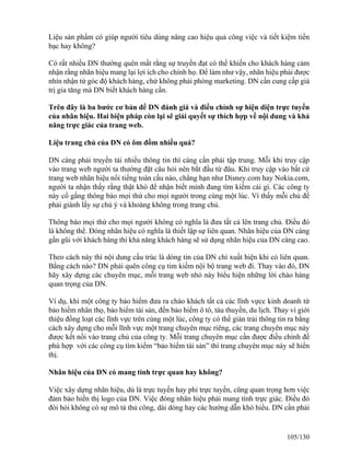 Liệu sản phẩm có giúp người tiêu dùng nâng cao hiệu quả công việc và tiết kiệm tiền 
bạc hay không? 
Có rất nhiều DN thường quên mất rằng sự truyền đạt có thể khiến cho khách hàng cảm 
nhận rằng nhãn hiệu mang lại lợi ích cho chính họ. Để làm như vậy, nhãn hiệu phải được 
nhìn nhận từ góc độ khách hàng, chứ không phải phòng marketing. DN cần cung cấp giá 
trị gia tăng mà DN biết khách hàng cần. 
Trên đây là ba bước cơ bản để DN đánh giá và điều chỉnh sự hiện diện trực tuyến 
của nhãn hiệu. Hai biện pháp còn lại sẽ giải quyết sự thích hợp về nội dung và khả 
năng trực giác của trang web. 
Liệu trang chủ của DN có ôm đồm nhiều quá? 
DN càng phải truyền tải nhiều thông tin thì càng cần phải tập trung. Mỗi khi truy cập 
vào trang web người ta thường đặt câu hỏi nên bắt đầu từ đâu. Khi truy cập vào bất cứ 
trang web nhãn hiệu nổi tiếng toàn cầu nào, chẳng hạn như Disney.com hay Nokia.com, 
người ta nhận thấy rằng thật khó để nhận biết minh đang tìm kiếm cái gì. Các công ty 
này cố gắng thông báo mọi thứ cho mọi người trong cùng một lúc. Vì thấy mỗi chủ đề 
phải giành lấy sự chú ý và khoảng không trong trang chủ. 
Thông báo mọi thứ cho mọi người không có nghĩa là đưa tất cả lên trang chủ. Điều đó 
là không thể. Đóng nhãn hiệu có nghĩa là thiết lập sự liên quan. Nhãn hiệu của DN càng 
gần gũi với khách hàng thì khả năng khách hàng sẽ sử dụng nhãn hiệu của DN càng cao. 
Theo cách này thì nội dung cấu trúc là dòng tin của DN chỉ xuất hiện khi có liên quan. 
Bằng cách nào? DN phải quên công cụ tim kiếm nội bộ trang web đi. Thay vào đó, DN 
hãy xây dựng các chuyên mục, mỗi trang web nhỏ này biểu hiện những lời chào hàng 
quan trọng của DN. 
Ví dụ, khi một công ty bảo hiểm đưa ra chào khách tất cả các lĩnh vựcc kinh doanh từ 
bảo hiểm nhân thọ, bảo hiểm tài sản, đến bảo hiểm ô tô, tàu thuyền, du lịch. Thay vì giới 
thiệu đồng loạt các lĩnh vực trên cùng một lúc, công ty có thể giàn trải thông tin ra bằng 
cách xây dựng cho mỗi lĩnh vực một trang chuyên mục riêng, các trang chuyên mục này 
được kết nối vào trang chủ của công ty. Mỗi trang chuyên mục cần được điều chỉnh để 
phù hợp với các công cụ tìm kiếm “bảo hiểm tài sản” thì trang chuyên mục này sẽ hiển 
thị. 
Nhãn hiệu của DN có mang tính trực quan hay không? 
Việc xây dựng nhãn hiệu, dù là trực tuyến hay phi trực tuyến, cũng quan trọng hơn việc 
đảm bảo hiển thị logo của DN. Việc đóng nhãn hiệu phải mang tính trực giác. Điều đó 
đòi hỏi không có sự mô tả thủ công, dài dòng hay các hướng dẫn khó hiểu. DN cần phải 
105/130 
 