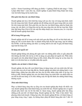 tuyến) > Home Furnishings (Đồ dùng gia đình) > Lighting (Thiết bị ánh sáng) > Table 
Lamps (Đèn bàn)”. Làm như vậy, doanh nghiệp sẽ giúp khách hàng thuận tiện trong 
việc tìm kiếm hàng mà họ muốn mua. 
Đơn giản hóa thao tác của khách hàng 
Doanh nghiệp nên lưu ý khi trình bày trang web sao cho vừa với trang màn hình, tránh 
kéo dài trang màn hình. Doanh nghiệp nên để những món đồ quan trọng nhất của mình 
lên trên trang màn hình. Đơn giản hóa các thao tác của khách hàng, giúp họ thuận tiện 
trong việc xác định vị trí hàng hóa mà họ cần mua cũng như các thủ tục mua bán. Hình 
thức đặt hàng One-Click (Chỉ cần một lần nhắp chuột) của Amazon.com, là ví dụ điển 
hình để doanh nghiệp tham khảo. 
Bố trí trang Web gọn nhẹ 
Doanh nghiệp nên bố trí trang web một cách gọn nhẹ bằng các tối ưu hóa hình ảnh, sử 
dụng các file có kích thước nhỏ và nhanh chóng hiển thị khi nạp trang, loại bỏ những 
file HTML và đồ họa không cần thiết. Lý tưởng nhất là chỉ mất 10 giây để khách hàng 
nạp toàn bộ trang web 
Sử dụng mã nguồn mở 
Doanh nghiệp không nên phung phí ngân sách vào những phần mềm có giấy phép đắt 
tiền không cần thiết, khi mà họ có thể sử dụng các giải pháp mã nguồn mở. Phần mềm 
mã nguồn mở cho phép khách hàng tự điều chỉnh, đồng thời mang lại sự lựa chọn ổn 
định và ít tốn kém hơn so với phần mềm độc quyền 
Nghiên cứu sát hành vi khách hàng 
Doanh nghiệp cần theo dõi xem khách hàng sử dụng trang web của mình như thế nào 
và tìm hiểu xem yếu tố nào hấp dẫn họ. Doanh nghiệp nên phân tích những hành vi của 
khách hàng, chẳng hạn như phần nào làm cho họ thấy nhàm chán nhất và họ hay tìm 
kiếm gì nhất. Doanh nghiệp nên yêu cầu khách hàng của mình điền vào phiếu điều tra 
sau khi họ đã mua hàng và tổ chức những cuộc thi tập thể dành cho những khách hàng 
thường xuyên 
Thỏa mãn khách hàng 
Phục vụ khách hàng cũng như sự sống còn của doanh nghiệp phụ thuộc rất nhiều vào 
việc doanh nghiệp thỏa mãn khách hàng của mình thế nào. Doanh nghiệp nên có người 
chuyên phụ trách việc trả lời thư điện tử. Quan trọng, doanh nghiệp phải làm đúng 
những gì đã cam kết với khách hàng. Doanh nghiệp nên lấy “Hứa ít làm nhiều” làm 
phương châm kinh doanh. Chẳng hạn như, khi doanh nghiệp đã hứa với khách hàng sẽ 
giao hàng trong vòng 3 ngày, họ không được phép để khách hàng phải chờ 5 đên 10 
107/130 
 