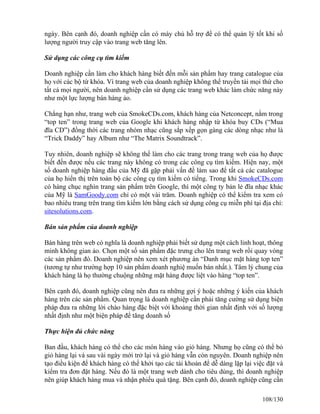ngày. Bên cạnh đó, doanh nghiệp cần có máy chủ hỗ trợ để có thể quản lý tốt khi số 
lượng người truy cập vào trang web tăng lên. 
Sử dụng các công cụ tìm kiếm 
Doanh nghiệp cần làm cho khách hàng biết đến mỗi sản phẩm hay trang catalogue của 
họ với các bộ từ khóa. Vì trang web của doanh nghiệp không thể truyền tải mọi thứ cho 
tất cả mọi người, nên doanh nghiệp cần sử dụng các trang web khác làm chức năng này 
như một lực lượng bán hàng ảo. 
Chẳng hạn như, trang web của SmokeCDs.com, khách hàng của Netconcept, nằm trong 
“top ten” trong trang web của Google khi khách hàng nhập từ khóa buy CDs (“Mua 
đĩa CD”) đồng thời các trang nhóm nhạc cũng sắp xếp gọn gàng các dòng nhạc như là 
“Trick Daddy” hay Album như “The Matrix Soundtrack”. 
Tuy nhiên, doanh nghiệp sẽ không thể làm cho các trang trong trang web của họ được 
biết đến được nếu các trang này không có trong các công cụ tìm kiếm. Hiện nay, một 
số doanh nghiệp hàng đầu của Mỹ đã gặp phải vấn đề làm sao để tất cả các catalogue 
của họ hiển thị trên toàn bộ các công cụ tìm kiếm có tiếng. Trong khi SmokeCDs.com 
có hàng chục nghìn trang sản phẩm trên Google, thì một công ty bản lẻ đĩa nhạc khác 
của Mỹ là SamGoody.com chỉ có một vài trăm. Doanh nghiệp có thể kiểm tra xem có 
bao nhiêu trang trên trang tìm kiếm lớn bằng cách sử dụng công cụ miễn phí tại địa chỉ: 
sitesolutions.com. 
Bán sản phẩm của doanh nghiệp 
Bán hàng trên web có nghĩa là doanh nghiệp phải biết sử dụng một cách linh hoạt, thông 
minh không gian ảo. Chọn một số sản phẩm đặc trưng cho lên trang web rồi quay vòng 
các sản phẩm đó. Doanh nghiệp nên xem xét phương án “Danh mục mặt hàng top ten” 
(tương tự như trường hợp 10 sản phẩm doanh nghiệ muốn bán nhất.). Tâm lý chung của 
khách hàng là họ thường chuộng những mặt hàng được liệt vào hàng “top ten”. 
Bên cạnh đó, doanh nghiệp cũng nên đưa ra những gợi ý hoặc những ý kiến của khách 
hàng trên các sản phẩm. Quan trọng là doanh nghiệp cần phải tăng cường sử dụng biện 
pháp đưa ra những lời chào hàng đặc biệt với khoảng thời gian nhất định với số lượng 
nhất định như một biện pháp để tăng doanh số 
Thực hiện đủ chức năng 
Ban đầu, khách hàng có thể cho các món hàng vào giỏ hàng. Nhưng họ cũng có thể bỏ 
giỏ hàng lại và sau vài ngày mới trở lại và giỏ hàng vẫn còn nguyên. Doanh nghiệp nên 
tạo điều kiện để khách hàng có thể khởi tạo các tài khoản để dễ dàng lặp lại việc đặt và 
kiểm tra đơn đặt hàng. Nếu đó là một trang web dành cho tiêu dùng, thì doanh nghiệp 
nên giúp khách hàng mua và nhận phiếu quà tặng. Bên cạnh đó, doanh nghiệp cũng cần 
108/130 
 