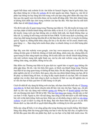 người biết được một website là do: tìm kiếm từ Search Engine, bạn bè giới thiệu, hay 
đọc được thông tin về địa chỉ website đó từ một nguồn nào khác. Ngoài ra, việc bố trí 
phân loại thông tin hay hàng hóa trên trang web của bạn cũng phải nhắm đến mục tiêu 
làm sao cho người xem tìm kiếm được cái họ muốn dễ dàng nhất. Nên nhớ, khách hàng 
sẽ không kiên nhẫn dạo chơi trong website của bạn lâu đâu. Nếu bạn làm họ mất kiên 
nhẫn, bạn sẽ mất khách hàng đấy! 
Tốc độ là một yếu tố quan trọng trong Thương mại điện tử. Tốc độ truyền tải trang web 
của bạn chậm sẽ khiến khách hàng mất kiên nhẫn và bỏ đi. Có 2 yếu tố để cải thiện tốc 
độ truyền: trang web của bạn không nên có nhiều hình ảnh, âm thanh không thực sự 
hữu ích. Lý tưởng là mỗi trang web nên bé hơn 50KB. Và khi mua dịch vụ hosting, nên 
chọn lựa chất lượng hosting kha khá để có thể đảm bảo tốc độ xử lý và truyền tin không 
quá tệ. Ngoài ra, những khâu khác cũng cần lưu ý tốc độ như: trả lời email, thanh toán, 
giao hàng v.v… Bạn cũng luôn muốn được phục vụ nhanh chóng và có chất lượng phải 
không? 
Bạn hãy xem thử website www.google. com hay www.amazon.com và sẽ thấy rằng 
chúng rất đơn giản về thiết kế, không có hình ảnh động, nhiều màu sắc, nhưng điều tối 
quan trọng là chức năng mạnh của chúng. Đó là mấu chốt của vấn đề: khách hàng không 
cần một website mang tính nghệ thuật cao, mà họ cần một website cung cấp cho họ 
những chức năng, sản phẩm, thông tin họ cần. 
Đặc điểm của Thương mại điện tử là giao dịch ảo: người bán và người mua không cần 
phải gặp nhau. Do đó, việc tìm hiểu thói quen, sở thích của khách hàng trong Thương 
mại điện tử lại càng quan trọng và không dễ thực hiện. Do đó, bằng nhiều hình thức, bạn 
phải nghiên cứu kỹ về sở thích, thói quen, nhu cầu của nhóm khách hàng của bạn, để từ 
đó phục vụ khách hàng tốt hơn, và cũng là đẩy mạnh doanh số của bạn. Đối với doanh 
nghiệp vừa và nhỏ, thuê một công ty dịch vụ chuyên về lĩnh vực này để nghiên cứu và 
tư vấn cho bạn sẽ hiệu quả hơn về chất lượng và chi phí. 
Cách tốt nhất để xây dựng hệ thống web của bạn, nếu bạn chưa hiểu biết sâu về Thương 
mại điện tử, là thuê một nhóm chuyên môn để làm việc này cho bạn. Ngày nay, chi phí 
dịch vụ cho việc xây dựng một website quảng cáo thông tin về doanh nghiệp của bạn 
chỉ vào khoảng trên dưới 100 đô la Mỹ. Nếu bạn bán hàng qua mạng, chi phí này có thể 
cao hơn 3-4 lần. Ngoài ra, khi viết nội dung, bạn cũng có thể nhờ dịch vụ để chất lượng 
bài viết và bài dịch (tiếng Anh) cao hơn. Hiện nay có rất nhiều công ty dịch vụ xây dựng 
website và giá cả dịch vụ cũng rất đa dạng. Bạn nên tham khảo kỹ giá cả và các điều 
khoản dịch vụ, hậu mãi để có quyết định đúng đắn và không bị trả tiền quá nhiều. 
Điều này cũng dễ hiểu vì nó cũng giống như trong thương mại truyền thống. Khi khách 
hàng chịu dừng chân lâu trong gian hàng của bạn ở siêu thị hay hội chợ, có nghĩa là họ 
đã bắt đầu quan tâm đến sản phẩm hay dịch vụ của bạn và họ thật tình muốn mua. Do 
110/130 
 