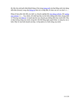 đó, hãy tìm cách giữ chân khách hàng ở lâu trong trang web của bạn bằng cách xây dựng 
diễn đàn (forum), cung cấp thông tin hữu ích và hấp dẫn, tổ chức các trò vui chơi v.v… 
Đúng là bạn phải nhờ đến các dịch vụ chuyên nghiệp khi xây dựng website, khi quảng 
cáo website v.v… Tuy nhiên, tốt nhất bạn hãy tự tìm hiểu những kiến thức chung nhất 
về Thương mại điện tử và mạnh dạn hỏi các chuyên gia những điều bạn muốn biết. Hãy 
có lập trường riêng của mình, trong khi vẫn biết lắng nghe người khác và sàng lọc các ý 
kiến. Đây là việc kinh doanh của bạn, và bạn phải có ý kiến riêng của mình. 
111/130 
 