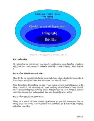 Những rủi ro thường gặp trong thương mại điện tử 
Rủi ro về dữ liệu 
Số vụ tấn công vào Internet ngày càng tăng, kể cả vào những mạng được bảo vệ nghiêm 
ngặt (cuối năm 1996, trang web của Bộ Tư pháp Mỹ và của CIA bị truy cập và thay đổi 
) 
Rủi ro về dữ liệu đối với người bán: 
Thay đổi địa chỉ nhận đối với chuyển khoản ngân hàng và do vậy chuyển khoản này sẽ 
được chuyển tới một tài khoản khác của người xâm nhập bất chính . 
Nhận được những đơn đặt hàng giả mạo . Trong trường hợp một khách hàng quốc tế đặt 
hàng và sau đó từ chối hành động này, người bán hàng trực tuyến thườn không có cách 
nào để xác định rằng thực chất hàng hóa đã được giao đến tay khách hàng hay chưa và 
chủ thẻ tín dụng có thức sự là người đã thực hiện đơn đặt hàng hay không. 
Rủi ro về dữ liệu đối với người mua: 
Thông tin bí mật về tài khoản bị đánh cắp khi tham gia giao dịch thương mại điện tử. 
Thông tin cá nhân của họ có thể bị chặn và đánh cắp khi họ gửi đi một đơn đặt hàng hay 
chấp nhận chào hàng 
113/130 
 