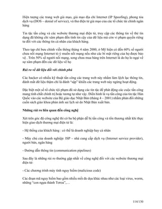 Hiện tượng các trang web giả mạo, giả mạo địa chỉ Internet (IP Spoofing), phong tỏa 
dịch vụ (DOS – denial of service), và thư điện tử giả mạo của các tổ chức tài chính ngân 
hàng 
Tin tặc tấn công và các website thương mại điện tử, truy cập các thông tin về thẻ tín 
dụng đã không chỉ xâm phạm đến tính tin cậy của dữ liệu mà còn vi phạm quyền riêng 
tư đối với các thông tin cá nhân của khách hàng. 
Theo tạp chí bưu chính viễn thông tháng 4 năm 2000, ở Mỹ hiện có đến 60% số người 
chưa nối mạng Internet tỏ ý muốn nối mạng nếu như các bí mật riêng của họ được bảo 
vệ . Trên 50% số người nối mạng, song chưa mua hàng trên Internet là do họ lo ngại về 
sự xâm phạm đến các dữ liệu về họ 
Rủi ro về dữ liệu đối với chính phủ 
Các hacker có nhiều kỹ thuật tấn công các trang web này nhằm làm lệch lạc thông tin, 
đánh mất dữ liệu thậm chí là đánh “sập” khiến các trang web này ngừng hoạt động. 
Đặc biệt một số tổ chức tội phạm đã sử dụng các tin tặc để phát động các cuộc tấn công 
mang tính chất chính trị hoặc tương tự như vậy. Điển hình là vụ tấn công của tin tặc Hàn 
Quốc vào các website của Bộ giáo dục Nhật Bản (tháng 4 – 2001) nhằm phản đối những 
cuốn sách giáo khoa phản ánh sai lịch sử do Nhật Bản xuất bản. 
Những rủi ro liên quan đến công nghệ 
Xét trên góc độ công nghệ thì có ba bộ phận dễ bị tấn công và tổn thương nhất khi thực 
hiện giao dịch thương mại điện tử là: 
- Hệ thống của khách hàng : có thể là doanh nghiệp hay cá nhân 
- Máy chủ của doanh nghiệp: ISP – nhà cung cấp dịch vụ (Internet service provider), 
người bán, ngân hàng 
- Đường dẫn thông tin (communication pipelines) 
Sau đây là những rủi ro thường gặp nhất về công nghệ đối với các website thương mại 
điện tử: 
- Các chương trình máy tính nguy hiểm (malicious code) 
Các đoạn mã nguy hiểm bao gồm nhiều mối đe dọa khác nhau như các loại virus, worm, 
những “con ngựa thành Tơroa”,… 
114/130 
 
