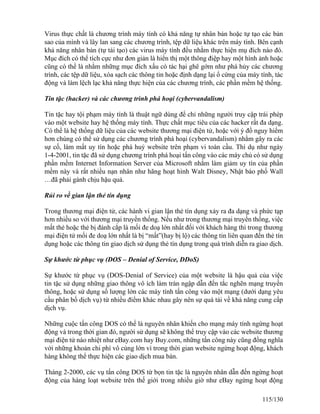 Virus thực chất là chương trình máy tính có khả năng tự nhân bản hoặc tự tạo các bản 
sao của mình và lây lan sang các chương trình, tệp dữ liệu khác trên máy tính. Bên cạnh 
khả năng nhân bản (tự tái tạo) các virus máy tính đều nhằm thực hiện mụ đích nào đó. 
Mục đích có thể tích cực như đơn giản là hiển thị một thông điệp hay một hình ảnh hoặc 
cũng có thể là nhằm những mục đích xấu có tác hại ghê gớm như phá hủy các chương 
trình, các tệp dữ liệu, xóa sạch các thông tin hoặc định dạng lại ổ cứng của máy tính, tác 
động và làm lệch lạc khả năng thực hiện của các chương trình, các phần mềm hệ thống. 
Tin tặc (hacker) và các chương trình phá hoại (cybervandalism) 
Tin tặc hay tội phạm máy tính là thuật ngữ dùng để chỉ những người truy cập trái phép 
vào một website hay hệ thống máy tính. Thực chất mục tiêu của các hacker rất đa dạng. 
Có thể là hệ thống dữ liệu của các website thương mại điện tử, hoặc với ý đồ nguy hiểm 
hơn chúng có thể sử dụng các chương trình phá hoại (cybervandalism) nhằm gây ra các 
sự cố, làm mất uy tín hoặc phá huỷ website trên phạm vi toàn cầu. Thí dụ như ngày 
1-4-2001, tin tặc đã sử dụng chương trình phá hoại tấn công vào các máy chủ có sử dụng 
phần mềm Internet Information Server của Microsoft nhằm làm giảm uy tín của phần 
mềm này và rất nhiều nạn nhân như hãng hoạt hình Walt Disney, Nhật báo phố Wall 
…đã phải gánh chịu hậu quả. 
Rủi ro về gian lận thẻ tín dụng 
Trong thương mại điện tử, các hành vi gian lận thẻ tín dụng xảy ra đa dạng và phức tạp 
hơn nhiều so với thương mại truyền thống. Nếu như trong thương mại truyền thống, việc 
mất thẻ hoặc thẻ bị đánh cắp là mối đe doạ lớn nhất đối với khách hàng thì trong thương 
mại điện tử mối đe doạ lớn nhất là bị “mất”(hay bị lộ) các thông tin liên quan đến thẻ tín 
dụng hoặc các thông tin giao dịch sử dụng thẻ tín dụng trong quá trình diễn ra giao dịch. 
Sự khước từ phục vụ (DOS – Denial of Service, DDoS) 
Sự khước từ phục vụ (DOS-Denial of Service) của một website là hậu quả của việc 
tin tặc sử dụng những giao thông vô ích làm tràn ngập dẫn đến tắc nghẽn mạng truyền 
thông, hoặc sử dụng số lượng lớn các máy tính tấn công vào một mạng (dưới dạng yêu 
cầu phân bố dịch vụ) từ nhiều điểm khác nhau gây nên sự quá tải về khả năng cung cấp 
dịch vụ. 
Những cuộc tấn công DOS có thể là nguyên nhân khiến cho mạng máy tính ngừng hoạt 
động và trong thời gian đó, người sử dụng sẽ không thể truy cập vào các website thương 
mại điện tử náo nhiệt như eBay.com hay Buy.com, những tấn công này cũng đồng nghĩa 
với những khoản chi phí vô cùng lớn vì trong thời gian website ngừng hoạt động, khách 
hàng không thể thực hiện các giao dịch mua bán. 
Tháng 2-2000, các vụ tấn công DOS từ bọn tin tặc là nguyên nhân dẫn đến ngừng hoạt 
động của hàng loạt website trên thế giới trong nhiều giờ như eBay ngừng hoạt động 
115/130 
 