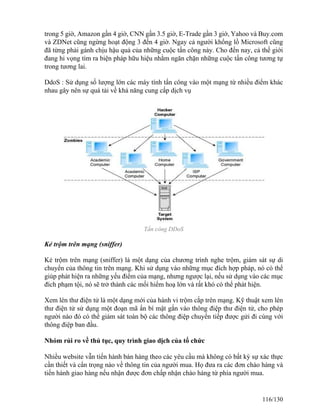 trong 5 giờ, Amazon gần 4 giờ, CNN gần 3.5 giờ, E-Trade gần 3 giờ, Yahoo và Buy.com 
và ZDNet cũng ngừng hoạt động 3 đến 4 giờ. Ngay cả người khổng lồ Microsoft cũng 
đã từng phải gánh chịu hậu quả của những cuộc tấn công này. Cho đến nay, cả thế giới 
đang hi vọng tìm ra biện pháp hữu hiệu nhằm ngăn chặn những cuộc tấn công tương tự 
trong tương lai. 
DdoS : Sử dụng số lượng lớn các máy tính tấn công vào một mạng từ nhiều điểm khác 
nhau gây nên sự quá tải về khả năng cung cấp dịch vụ 
Tấn công DDoS 
Kẻ trộm trên mạng (sniffer) 
Kẻ trộm trên mạng (sniffer) là một dạng của chương trình nghe trộm, giám sát sự di 
chuyển của thông tin trên mạng. Khi sử dụng vào những mục đích hợp pháp, nó có thể 
giúp phát hiện ra những yếu điểm của mạng, nhưng ngược lại, nếu sử dụng vào các mục 
đích phạm tội, nó sẽ trở thành các mối hiểm hoạ lớn và rất khó có thể phát hiện. 
Xem lén thư điện tử là một dạng mới của hành vi trộm cắp trên mạng. Kỹ thuật xem lén 
thư điện tử sử dụng một đoạn mã ẩn bí mật gắn vào thông điệp thư điện tử, cho phép 
người nào đó có thể giám sát toàn bộ các thông điệp chuyển tiếp được gửi đi cùng với 
thông điệp ban đầu. 
Nhóm rủi ro về thủ tục, quy trình giao dịch của tổ chức 
Nhiều website vẫn tiến hành bán hàng theo các yêu cầu mà không có bất kỳ sự xác thực 
cần thiết và cẩn trọng nào về thông tin của người mua. Họ đưa ra các đơn chào hàng và 
tiến hành giao hàng nếu nhận được đơn chấp nhận chào hàng từ phía người mua. 
116/130 
 