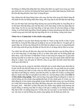 Do không có những biện pháp đảm bảo chống phủ định của người mua trong quy trình 
giao dịch trên các website nên không thể buộc người mua phải nhận hàng hay thanh toán 
khi đơn đặt hàng đã được thực hiện và hàng đã giao. 
Hay những đơn đặt hàng không được nhà cung cấp thực hiện trong khi khách hàng đã 
tiến hành trả tiền mà không nhận được hàng, nhà cung cấp từ chối đã nhận đơn đặt hàng 
Khi các bên thảo luận một hợp đồng thương mại qua hệ thống điện tử, hợp đồng đó sẽ 
có thể được thiết lập bằng cách một bên đưa ra lời chào hàng và bên kia chấp nhận lời 
chào hàng. Sự tồn tại của một hợp đồng có thể gây tranh cãi nếu bạn không có bằng 
chứng về sự hình thành hợp đồng. Doanh nghiệp sử dụng một phương tiện điện tử (như 
e-mail) trong quá trình thiết lập một hợp đồng thì rủi ro do không lường trước được. 
Nhóm rủi ro về pháp luật và tiêu chuẩn công nghiệp 
Hiệu lực pháp lý của giao dịch thương mại điện tử. Nước ta mặc dù đã có luật về giao 
dịch điện tử, trong đó thừa nhận giá trị pháp lý của các tài liệu điện tử. Cả người gửi và 
người nhận các tài liệu này không thể từ chối hiệu lực pháp lý của nó và cũng không thể 
từ chối rằng mình đã gửi hay đã nhận tài liệu đó nếu có sử dụng chữ ký điện tử an toàn 
Tuy nhiên làm thế nào để đảm bảo rằng một thoả thuận đạt được qua hệ thống điện tử 
sẽ có tính ràng buộc về mặt pháp lý khi có sự khác nhau giữa các hệ thống pháp luật 
khác nhau, ví dụ Việt Nam và Nhật Bản? Chưa có một công ước chung nào về giao dịch 
thương mại điện tử có hiệu lực sẽ gây trở ngại trong việc giải quyết tranh chấp khi hợp 
đồng bị vi phạm. Lấy đơn giản là ASEAN, chưa có quy định nội khối chính thức điều 
chỉnh giao dịch điện tử 
Việc lựa chọn toà án, trọng tài, luật điều chỉnh khi xẩy ra tranh chấp từ giao dịch điện tử 
là một vấn đề cần thiết để tránh các rủi ro có thể phát sinh. Các quy định cản trở sự phát 
triển của thương mại điện tử hoặc chưa tạo điều kiện thuận lợi cho phát triển thương 
mại điện tử như đăng ký website, mua bán tên miền; sự chậm trễ về dịch vụ chứng thực 
điện tử, thanh toán điện tử một phần là do thiếu các văn bản pháp lý điều chỉnh Rủi ro 
về tiêu chuẩn công nghiệp. Thiếu một hạ tầng công nghệ thông tin đồng bộ và chưa có 
một hệ thống các tiêu chuẩn công nghiệp phù hợp với tiêu chuẩn quốc tế và khu vực. Sự 
thiếu đồng bộ về tiêu chuẩn công nghiệp sẽ gây nhiều khó khăn trong việc trao đổi thông 
tin và đặc biệt là hoạt động chào hàng, đặt hàng cũng như vận chuyển hàng hoá, thủ tục 
hải quan, thuế… Mặt khác sự khác biệt giữa tiêu chuẩn công nghiệp trong thương mại 
truyền thống và thương mại điện tử cũng có thể gây ra những rủi ro không mong đợi. 
Đặc biệt là đối với những hàng hoá vô hình như các loại dịch vụ trên Internet thì hiện 
nay vẫn chưa có một hệ thống tiêu chuẩn công nghiệp nào để đánh giá chính xác. 
117/130 
 