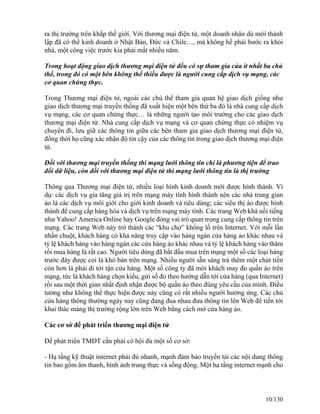 ra thị trường trên khắp thế giới. Với thương mại điện tử, một doanh nhân dù mới thành 
lập đã có thể kinh doanh ở Nhật Bản, Đức và Chile…, mà không hề phải bước ra khỏi 
nhà, một công việc trước kia phải mất nhiều năm. 
Trong hoạt động giao dịch thương mại điện tử đều có sự tham gia của ít nhất ba chủ 
thể, trong đó có một bên không thể thiếu được là người cung cấp dịch vụ mạng, các 
cơ quan chứng thực. 
Trong Thương mại điện tử, ngoài các chủ thể tham gia quan hệ giao dịch giống như 
giao dịch thương mại truyền thống đã xuất hiện một bên thứ ba đó là nhà cung cấp dịch 
vụ mạng, các cơ quan chứng thực… là những người tạo môi trường cho các giao dịch 
thương mại điện tử. Nhà cung cấp dịch vụ mạng và cơ quan chứng thực có nhiệm vụ 
chuyển đi, lưu giữ các thông tin giữa các bên tham gia giao dịch thương mại điện tử, 
đồng thời họ cũng xác nhận độ tin cậy của các thông tin trong giao dịch thương mại điện 
tử. 
Đối với thương mại truyền thống thì mạng lưới thông tin chỉ là phương tiện để trao 
đổi dữ liệu, còn đối với thương mại điện tử thì mạng lưới thông tin là thị trường 
Thông qua Thương mại điện tử, nhiều loại hình kinh doanh mới được hình thành. Ví 
dụ: các dịch vụ gia tăng giá trị trên mạng máy tính hình thành nên các nhà trung gian 
ảo là các dịch vụ môi giới cho giới kinh doanh và tiêu dùng; các siêu thị ảo được hình 
thành để cung cấp hàng hóa và dịch vụ trên mạng máy tính. Các trang Web khá nổi tiếng 
như Yahoo! America Online hay Google đóng vai trò quan trọng cung cấp thông tin trên 
mạng. Các trang Web này trở thành các “khu chợ” khổng lồ trên Internet. Với mỗi lần 
nhấn chuột, khách hàng có khả năng truy cập vào hàng ngàn cửa hàng ảo khác nhau và 
tỷ lệ khách hàng vào hàng ngàn các cửa hàng ảo khác nhau và tỷ lệ khách hàng vào thăm 
rồi mua hàng là rất cao. Người tiêu dùng đã bắt đầu mua trên mạng một số các loại hàng 
trước đây được coi là khó bán trên mạng. Nhiều người sẵn sàng trả thêm một chút tiền 
còn hơn là phải đi tới tận cửa hàng. Một số công ty đã mời khách may đo quần áo trên 
mạng, tức là khách hàng chọn kiểu, gửi số đo theo hướng dẫn tới cửa hàng (qua Internet) 
rồi sau một thời gian nhất định nhận được bộ quần áo theo đúng yêu cầu của mình. Điều 
tưởng như không thể thực hiện được này cũng có rất nhiều người hưởng ứng. Các chủ 
cửa hàng thông thường ngày nay cũng đang đua nhau đưa thông tin lên Web để tiến tới 
khai thác mảng thị trường rộng lớn trên Web bằng cách mở cửa hàng ảo. 
Các cơ sở để phát triển thương mại điện tử 
Để phát triển TMĐT cần phải có hội đủ một số cơ sở: 
- Hạ tầng kỹ thuật internet phải đủ nhanh, mạnh đảm bảo truyền tải các nội dung thông 
tin bao gồm âm thanh, hình ảnh trung thực và sống động. Một hạ tầng internet mạnh cho 
10/130 
 