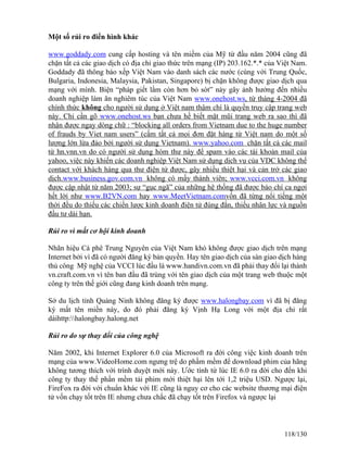 Một số rủi ro điển hình khác 
www.goddady.com cung cấp hosting và tên miềm của Mỹ từ đầu năm 2004 cũng đã 
chặn tất cả các giao dịch có địa chỉ giao thức trên mạng (IP) 203.162.*.* của Việt Nam. 
Goddady đã thông báo xếp Việt Nam vào danh sách các nước (cùng với Trung Quốc, 
Bulgaria, Indonesia, Malaysia, Pakistan, Singapore) bị chặn không được giao dịch qua 
mạng với mình. Biện “pháp giết lầm còn hơn bỏ sót” này gây ảnh hưởng đến nhiều 
doanh nghiệp làm ăn nghiêm túc của Việt Nam www.onehost.ws, từ tháng 4-2004 đã 
chính thức không cho người sử dụng ở Việt nam thậm chí là quyền truy cập trang web 
này. Chỉ cần gõ www.onehost.ws bạn chưa hề biết mặt mũi trang web ra sao thì đã 
nhận được ngay dòng chữ : “blocking all orders from Vietnam due to the huge number 
of frauds by Viet nam users” (cấm tất cả mọi đơn đặt hàng từ Việt nam do một số 
lượng lớn lừa đảo bởi người sử dụng Vietnam). www.yahoo.com chặn tất cả các mail 
từ hn.vnn.vn do có người sử dụng hòm thư này để spam vào các tài khoản mail của 
yahoo, việc này khiến các doanh nghiệp Việt Nam sử dụng dịch vụ của VDC không thể 
contact với khách hàng qua thư điện tử được, gây nhiều thiệt hại và cản trở các giao 
dịch.www.business.gov.com.vn không có mấy thành viên; www.vcci.com.vn không 
được cập nhật từ năm 2003; sự “gục ngã” của những hệ thống đã được báo chí ca ngợi 
hết lời như www.B2VN.com hay www.MeetVietnam.comvốn đã từng nổi tiếng một 
thời đều do thiếu các chiến lược kinh doanh điện tử đúng đắn, thiếu nhân lực và nguồn 
đầu tư dài hạn. 
Rủi ro vì mất cơ hội kinh doanh 
Nhãn hiệu Cà phê Trung Nguyên của Việt Nam khó không được giao dịch trên mạng 
Internet bởi vì đã có người đăng ký bản quyền. Hay tên giao dịch của sàn giao dịch hàng 
thủ công Mỹ nghệ của VCCI lúc đầu là www.handivn.com.vn đã phải thay đổi lại thành 
vn.craft.com.vn vì tên ban đầu đã trùng với tên giao dịch của một trang web thuộc một 
công ty trên thế giới cũng đang kinh doanh trên mạng. 
Sở du lịch tỉnh Quảng Ninh không đăng ký được www.halongbay.com vì đã bị đăng 
ký mất tên miền này, do đó phải đăng ký Vịnh Hạ Long với một địa chỉ rất 
dàihttp:halongbay.halong.net 
Rủi ro do sự thay đổi của công nghệ 
Năm 2002, khi Internet Explorer 6.0 của Microsoft ra đời công việc kinh doanh trên 
mạng của www.VideoHome.com ngưng trệ do phầm mềm để download phim của hãng 
không tương thích với trình duyệt mới này. Ước tính từ lúc IE 6.0 ra đời cho đến khi 
công ty thay thế phần mềm tải phim mới thiệt hại lên tới 1,2 triệu USD. Ngược lại, 
FireFox ra đời với chuẩn khác với IE cũng là nguy cơ cho các website thương mại điện 
tử vốn chạy tốt trên IE nhưng chưa chắc đã chạy tốt trên Firefox và ngược lại 
118/130 
 