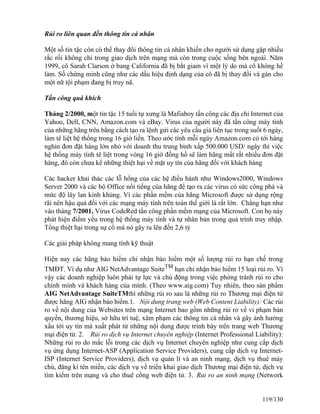Rủi ro liên quan đến thông tin cá nhân 
Một số tin tặc còn có thể thay đổi thông tin cá nhân khiến cho người sử dụng gặp nhiều 
rắc rối không chỉ trong giao dịch trên mạng mà còn trong cuộc sống bên ngoài. Năm 
1999, cô Sarah Clarson ở bang California đã bị bắt giam vì một lý do mà cô không hề 
làm. Số chứng minh cũng như các dấu hiệu định dạng của cô đã bị thay đổi và gán cho 
một nữ tội phạm đang bị truy nã. 
Tấn công quá khích 
Tháng 2/2000, một tin tặc 15 tuổi tự xưng là Mafiaboy tấn công các địa chỉ Internet của 
Yahoo, Dell, CNN, Amazon.com và eBay. Virus của người này đã tấn công máy tính 
của những hãng trên bằng cách tạo ra lệnh gửi các yêu cầu giả liên tục trong suốt 6 ngày, 
làm tê liệt hệ thống trong 16 giờ liền. Theo ước tính mỗi ngày Amazon.com có tới hàng 
nghìn đơn đặt hàng lớn nhỏ với doanh thu trung bình xấp 500.000 USD/ ngày thì việc 
hệ thống máy tính tê liệt trong vòng 16 giờ đồng hồ sẽ làm hãng mất rất nhiều đơn đặt 
hàng, đó còn chưa kể những thiệt hại về mặt uy tín của hãng đối với khách hàng 
Các hacker khai thác các lỗ hổng của các hệ điều hành như Windows2000, Windows 
Server 2000 và các bộ Office nổi tiếng của hãng để tạo ra các virus có sức công phá và 
mức độ lây lan kinh khủng. Vì các phần mềm của hãng Microsoft được sử dụng rộng 
rãi nên hậu quả đối với các mạng máy tính trên toán thế giới là rất lớn. Chẳng hạn như 
vào tháng 7/2001, Virus CodeRed tấn công phần mềm mạng của Microsoft. Con bọ này 
phát hiện điểm yếu trong hệ thống máy tính và tự nhân bản trong quá trình truy nhập. 
Tổng thiệt hại trong sự cố mà nó gây ra lên đến 2,6 tỷ 
Các giải pháp không mang tính kỹ thuật 
Hiện nay các hãng bảo hiểm chỉ nhận bảo hiểm một số lượng rủi ro hạn chế trong 
TMĐT. Ví dụ như AIG NetAdvantage SuiteTM hạn chỉ nhận bảo hiểm 15 loại rủi ro. Vì 
vậy các doanh nghiệp luôn phải tự lực và chủ động trong việc phòng tránh rủi ro cho 
chính mình và khách hàng của mình. (Theo www.aig.com) Tuy nhiên, theo sản phẩm 
AIG NetAdvantage SuiteTMthì những rủi ro sau là những rủi ro Thương mại điện tử 
được hãng AIG nhận bảo hiểm.1. Nội dung trang web (Web Content Liability): Các rủi 
ro về nội dung của Websites trên mạng Internet bao gồm những rủi ro về vi phạm bản 
quyền, thương hiệu, sở hữu trí tuệ, xâm phạm các thông tin cá nhân và gây ảnh hưởng 
xấu tới uy tín mà xuất phát từ những nội dung được trình bày trên trang web Thương 
mại điện tử. 2. Rủi ro dịch vụ Internet chuyên nghiệp (Internet Professional Liability): 
Những rủi ro do mắc lỗi trong các dịch vụ Internet chuyên nghiệp như cung cấp dịch 
vụ ứng dụng Internet-ASP (Application Service Providers), cung cấp dịch vụ Internet- 
ISP (Internet Service Providers), dịch vụ quản lí và an ninh mạng, dịch vụ thuê máy 
chủ, đăng kí tên miền, các dịch vụ về triển khai giao dịch Thương mại điện tử, dịch vụ 
tìm kiếm trên mạng và cho thuê cổng web điện tử. 3. Rủi ro an ninh mạng (Network 
119/130 
 