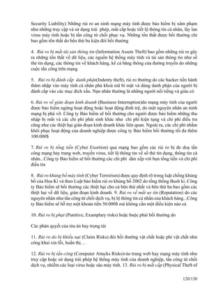 Security Liability) Những rủi ro an ninh mạng máy tính được bảo hiểm bị xâm phạm 
như những truy cập và sử dụng trái phép, mất cắp hoặc tiết lộ thông tin cá nhân, lây lan 
virus máy tính hoặc bị tấn công từ chối phục vụ. Những tổn thất được bồi thường chỉ 
bao gồm tổn thất do bên thứ ba kiện đòi bồi thường 
4. Rủi ro bị mất tài sản thông tin (Information Assets Theft) bao gồm những rủi ro gây 
ra những tổn thất về dữ liệu, các nguồn hệ thống máy tính và tài sản thông tin như số 
thẻ tín dụng, các thông tin về khách hàng, kể cả băng thông của đường truyền do những 
cuộc tấn công trên mạng 
5. Rủi ro bị đánh cắp danh phận(Indenty theft), rủi ro thường do các hacker tiến hành 
thâm nhập vào máy tính cá nhân phá khoá mã bí mật và dùng danh phận của người bị 
đánh cắp vào các mục đích xấu. Nạn nhân thường là những người nổi tiếng và giàu có 
6. Rủi ro về gián đoạn kinh doanh (Business Interruption)do mạng máy tính của người 
được bảo hiểm ngừng hoạt động hoặc hoạt động đình trệ, do một nguyên nhân an ninh 
mạng bị phá vỡ. Công ty Bảo hiểm sẽ bồi thường cho người được bảo hiểm những thu 
nhập bị mất và các chi phí phát sinh khác như chi phí kiện tụng và chi phí điều tra 
cũng như các thiệt hại gián đoạn kinh doanh khác liên quan. Ngoài ra, các chi phí nhằm 
khôi phục hoạt động của doanh nghiệp được công ty Bảo hiểm bồi thường tối đa thêm 
100.000$ 
7. Rủi ro bị tống tiền (Cyber Exortion) qua mạng bao gồm các rủi ro bị đe doạ tấn 
công mạng hay trang web, truyền virus, tiết lộ thông tin về số thẻ tín dụng, thông tin cá 
nhân...Công ty Bảo hiểm sẽ bồi thường các chi phí dàn xếp với bọn tống tiền và chi phí 
điều tra 
8. Rủi ro khủng bố máy tính (Cyber Terrorism) được quy định rõ trong luật chống khủng 
bố của Hoa Kì và theo Luật bảo hiểm rủi ro khủng bố 2002 do tống thống Bush kí. Công 
ty Bảo hiểm sẽ bồi thường các thiệt hại cho cả bên thứ nhất và bên thứ ba bao gồm các 
thiệt hại về dữ liệu, gián đoạn kinh doanh. 9. Rủi ro về mất uy tín (Reputation) do các 
nguyên nhân như tấn công từ chối dịch vụ, bị lộ thông tin cá nhân của khách hàng...Công 
ty Bảo hiểm sẽ hỗ trợ một khoản tiền 50.000$ mà không cần một điều kiện nào cả 
10. Rủi ro bị phạt (Punitive, Examplary risks) hoặc buộc phải bồi thường do 
Các phán quyết của tòa án hay trọng tài 
11. Rủi ro do bị khiếu nại (Claim Risks) đòi bồi thường vật chất hoặc phi vật chất như 
công khai xin lỗi, huấn thị… 
12. Rủi ro bị tấn công (Computer Attacks Risks)vào trang web hay mạng máy tính như 
truy cập hoặc sử dụng trái phép hệ thống máy tính của doanh nghiệp, tấn công từ chối 
dịch vụ, nhiễm các loại virus hoặc sâu máy tính. 13. Rủi ro bị mất cắp (Physical Theft of 
120/130 
 