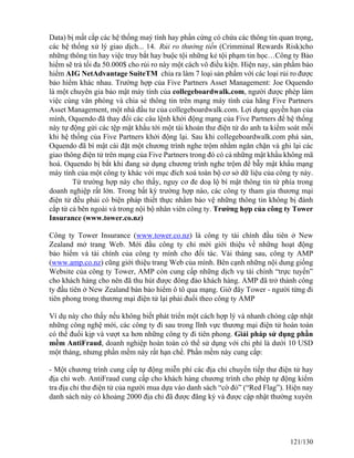 Data) bị mất cắp các hệ thống maý tính hay phần cứng có chứa các thông tin quan trọng, 
các hệ thống xử lý giao dịch... 14. Rủi ro thưởng tiền (Crimminal Rewards Risk)cho 
những thông tin hay việc truy bắt hay buộc tội những kẻ tội phạm tin học…Công ty Bảo 
hiểm sẽ trả tối đa 50.000$ cho rủi ro này một cách vô điều kiện. Hiện nay, sản phẩm bảo 
hiểm AIG NetAdvantage SuiteTM chia ra làm 7 loại sản phẩm với các loại rủi ro được 
bảo hiểm khác nhau. Trường hợp của Five Partners Asset Management: Joe Oquendo 
là một chuyên gia bảo mật máy tính của collegeboardwalk.com, người được phép làm 
việc cùng văn phòng và chia sẻ thông tin trên mạng máy tính của hãng Five Partners 
Asset Management, một nhà đầu tư của collegeboardwalk.com. Lợi dụng quyền hạn của 
mình, Oquendo đã thay đổi các câu lệnh khởi động mạng của Five Partners để hệ thống 
này tự động gửi các tệp mật khẩu tới một tài khoản thư điện tử do anh ta kiểm soát mỗi 
khi hệ thống của Five Partners khởi động lại. Sau khi collegeboardwalk.com phá sản, 
Oquendo đã bí mật cài đặt một chương trình nghe trộm nhằm ngăn chặn và ghi lại các 
giao thông điện tử trên mạng của Five Partners trong đó có cả những mật khẩu không mã 
hoá. Oquendo bị bắt khi đang sử dụng chương trình nghe trộm để bẫy mật khẩu mạng 
máy tính của một công ty khác với mục đích xoá toàn bộ cơ sở dữ liệu của công ty này. 
Từ trường hợp này cho thấy, nguy cơ đe doạ lộ bí mật thông tin từ phía trong 
doanh nghiệp rất lớn. Trong bất kỳ trường hợp nào, các công ty tham gia thương mại 
điện tử đều phải có biện pháp thiết thực nhằm bảo vệ những thông tin không bị đánh 
cắp từ cả bên ngoài và trong nội bộ nhân viên công ty. Trường hợp của công ty Tower 
Insurance (www.tower.co.nz) 
Công ty Tower Insurance (www.tower.co.nz) là công ty tài chính đầu tiên ở New 
Zealand mở trang Web. Mới đầu công ty chỉ mới giới thiệu về những hoạt động 
bảo hiểm và tài chính của công ty mình cho đối tác. Vài tháng sau, công ty AMP 
(www.amp.co.nz) cũng giới thiệu trang Web của mình. Bên cạnh những nội dung giống 
Website của công ty Tower, AMP còn cung cấp những dịch vụ tài chính “trực tuyến” 
cho khách hàng cho nên đã thu hút được đông đảo khách hàng. AMP đã trở thành công 
ty đầu tiên ở New Zealand bán bảo hiểm ô tô qua mạng. Giờ đây Tower - người từng đi 
tiên phong trong thương mại điện tử lại phải đuổi theo công ty AMP 
Ví dụ này cho thấy nếu không biết phát triển một cách hợp lý và nhanh chóng cập nhật 
những công nghệ mới, các công ty đi sau trong lĩnh vực thương mại điện tử hoàn toàn 
có thể đuổi kịp và vượt xa hơn những công ty đi tiên phong. Giải pháp sử dụng phần 
mềm AntiFraud, doanh nghiệp hoàn toàn có thể sử dụng với chi phí là dưới 10 USD 
một tháng, nhưng phần mềm này rất hạn chế. Phần mềm này cung cấp: 
- Một chương trình cung cấp tự động miễn phí các địa chỉ chuyển tiếp thư điện tử hay 
địa chỉ web. AntiFraud cung cấp cho khách hàng chương trình cho phép tự động kiểm 
tra địa chỉ thư điện tử của người mua dựa vào danh sách “cờ đỏ” (“Red Flag”). Hiện nay 
danh sách này có khoảng 2000 địa chỉ đã được đăng ký và được cập nhật thường xuyên 
121/130 
 