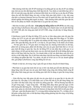 - Một chương trình theo dõi IP (IP tracking) sẽ tự động ghi lại các địa chỉ IP của những 
máy tính mà các đơn đặt hàng được thiết lập trên đó. Tuy nhiên có một điểm hạn chế vì 
đối với một nhà cung cấp dịch vụ Internet điển hình, họ có thể tạo ra các địa chỉ IP khác 
nhau cho mỗi lần khách hàng vào máy và thực hiện giao dịch chính vì vậy, nhà cung 
cấp dịch vụ Internet (Internet Service Provider) mới là người kết thúc việc theo dõi của 
doanh nghiệp chứ không phải người sử dụng. - Một chương trình cảnh báo gian lận tức 
thời sẽ cho phép các thành viên phát hiện ra sự gian lận của nhau. 
- Một bản tin được gửi đều đặn : Giải pháp hệ thống kiểm tra IP (IVS) của nhà cung 
cấp nổi tiếng CyberSource (bao gồm cả khả năng xử lý thanh toán) với chi phí thiết lập 
là 1495 USD, phí cho từng giao dịch là 0,39 USD, cùng với phí duy trì hàng tháng là 
195 USD 
CyberSource tuyên bố rằng hệ thống IVS của họ có khả năng giảm mức độ gian lận 
xuống còn 0,5% trị giá các giao dịch.IVS được xây dựng dựa trên động cơ “trí khôn 
nhân tạo” và hoạt động nhờ và sự phân tích những nét đặc trưng của mỗi giao dịch bao 
gồm: thời gian đặt hàng, địa chỉ IP, vị trí địa lý, nơi giao hàng và rất nhiều yếu tố khác 
… Nó bao gồm tất cả 150 giao dịch với hàng loạt các chương trình kiểm tra dữ liệu, 
phân tích sự tương quan, phân tích độ nhạy cảm của các giao dịch hiện thời so với các 
giao dịch đã từng có gian lận. Sau đó, hệ thống IVS sẽ cân nhắc đưa ra kết quả và so 
sánh chúng với kết quả dự đoán trước của các nhà kinh doanh để từ đó khẳng định giao 
dịch có thể thực hiện hay huỷ bỏ. Các doanh nhân có thể xác định được mức độ rủi ro 
mà họ có thể chấp nhận. Họ có thể thoả mãn được thái độ mua hàng của khách hàng đối 
với những sản phẩm đặc biệt. Tuy nhiên, chi phí sẽ là hơi cao so với các doanh nghiệp 
nhỏ, giải pháp CyberSource cung cấp những lợi ích sau: 
- Nhanh và tiện lợi, chỉ trong vòng 5 giây kết quả sẽ được chuyển tới khách hàng. 
- Phát hiện ra sự gian lận trước khi nó xảy ra bởi việc định giá mỗi đơn đặt hàng, và sử 
dụng hàng triệu kết quả của các giao dịch thành công cũng như không thành công để 
khắc phục hiện trạng giả mạo của những giao dịch thẻ tín dụng có gian lận trong tương 
lai. 
- Gián tiếp hay trực tiếp giảm chi phí của các giao dịch có sự gian lận (ví dụ như chi 
phí hoàn trả, tiền phạt, tỷ lệ chiết khấu cao) và hơn thế nữa là chi phí hàng tháng cho 
các nhân viên thực hiện công việc kiểm tra chống gian lận. - Hỗ trợ thương mại điện tử 
24 giờ trong ngày, 7 ngày trong tuần. - Dễ dàng khắc phục được gian lận ngay cả khi 
khối lượng đơn đặt hàng lớn. - Hệ thống “trí khôn nhân tạo” phát triển phù hợp với từng 
giao dịch, giúp các nhà kinh doanh trên Internet sẽ tăng được hiểu biết từ mỗi giao dịch. 
- Kết quả - gian lận đã giảm dưới 1% và trong nhiều trường hợp hơn 5%, và thậm chí có 
thể giảm xuống dưới mức có thể đạt được bằng những phương tiện thủ công và hệ thống 
kiểm tra địa chỉ AVS 
122/130 
 