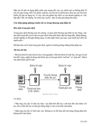 Mặc dù chi phí sử dụng phần mềm này tương đối cao, tuy nhiên giá cả không phải là 
yếu tố quan trọng. Đối với nhiều website, lợi ích mà CyberSource đem lại còn lớn hơn 
nhiều chi phí sử dụng nó. Vì vậy, nếu sản phẩm hay dịch vụ của doanh nghiệp có “sức 
hấp dẫn” đối với những “kẻ trộm trực tuyến”, đây là một giải pháp hữu hiệu. 
Các biện pháp phòng tránh rủi ro trong thương mại điện tử 
Bảo mật trong giao dịch 
Trong giao dịch thương mại nói chung, và giao dịch thương mại điện tử nói riêng, việc 
bảo đảm tuyệt đối sự bí mật của giao dịch luôn phải được đặt lên hàng đầu. Bằng không, 
doanh nghiệp có thể gặp những nguy cơ như nghe trộm, giả mạo, mạo danh hay chối cãi 
nguồn gốc... 
Để đảm bảo sự bí mật trong giao dịch, người ta thường dùng những biện pháp sau 
Mã hóa dữ liệu 
- Mã hoá khoá bí mật (Secret key Crytography): Mã hoá khoá bí mật hay còn gọi là mã 
hoá đối xứng, nghĩa là dùng một khoá cho cả hai quá trình “mã hoá” và “giải mã”. Khoá 
này phải được giữ bí mật. 
Mã hóa khóa bí mật 
Ưu điểm: 
+ Đáp ứng yêu cầu về tính xác thực: xác định bên đối tác vì đã trao đổi chìa khóa với 
họ, chỉ có bên đối tác có thể gửi thông điệp vì chỉ có họ biết chìa khóa 
+ Đáp ứng yêu cầu về tính toàn vẹn: Không ai có thể thay đổi nội dung thông điệp nếu 
không biết chìa khóa 
123/130 
 