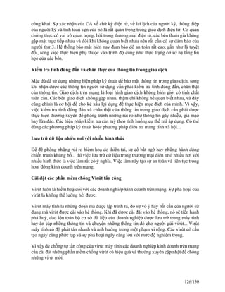 công khai. Sự xác nhận của CA về chữ ký điện tử, về lai lịch của người ký, thông điệp 
của người ký và tính toàn vẹn của nó là rất quan trọng trong giao dịch điện tử. Cơ quan 
chứng thực có vai trò quan trọng, bởi trong thương mại điện tử, các bên tham gia không 
gặp mặt trực tiếp nhau và đôi khi không quen biết nhau nên rất cần có sự đảm bảo của 
người thứ 3. Hệ thống bảo mật hiện nay đảm bảo độ an toàn rất cao, gần như là tuyệt 
đối, song việc thực hiện phụ thuộc vào trình độ cũng như thực trạng cơ sở hạ tầng tin 
học của các bên. 
Kiểm tra tính đúng đắn và chân thực của thông tin trong giao dịch 
Mặc dù đã sử dụng những biện pháp kỹ thuật để bảo mật thông tin trong giao dịch, song 
khi nhận được các thông tin người sử dụng vẫn phải kiểm tra tính đúng đắn, chân thật 
của thông tin. Giao dịch trên mạng là loại hình giao dịch không biên giới có tính chất 
toàn cầu. Các bên giao dịch không gặp nhau, thậm chí không hề quen biết nhau, và đây 
cũng chính là cơ hội để cho kẻ xấu lợi dụng để thực hiện mục đích của mình. Vì vậy, 
việc kiểm tra tính đúng đắn và chân thật của thông tin trong giao dịch cần phải được 
thực hiện thường xuyên để phòng tránh những rủi ro như thông tin gây nhiễu, giả mạo 
hay lừa đảo. Các biện pháp kiểm tra cần tuỳ theo tình huống cụ thể mà áp dụng. Có thể 
dùng các phương pháp kỹ thuật hoặc phương pháp điều tra mang tính xã hội... 
Lưu trữ dữ liệu nhiều nơi với nhiều hình thức 
Để đề phòng những rủi ro hiểm hoạ do thiên tai, sự cố bất ngờ hay những hành động 
chiến tranh khủng bố... thì việc lưu trữ dữ liệu trong thương mại điện tử ở nhiều nơi với 
nhiều hình thức là việc làm rất có ý nghĩa. Việc làm này tạo sự an toàn và liên tục trong 
hoạt động kinh doanh trên mạng. 
Cài đặt các phần mềm chống Virút tấn công 
Virút luôn là hiểm hoạ đối với các doanh nghiệp kinh doanh trên mạng. Sự phá hoại của 
virút là không thể lường hết được. 
Virút máy tính là những đoạn mã được lập trình ra, do sự vô ý hay bất cẩn của người sử 
dụng mà virút được cài vào hệ thống. Khi đã được cài đặt vào hệ thống, nó sẽ tiến hành 
phá huỷ, đảo lộn toàn bộ cơ sở dữ liệu của doanh nghiệp được lưu trữ trong máy tính 
hay ăn cắp những thông tin và chuyển những thông tin đó cho người gửi virút... Virút 
máy tính có độ phát tán nhanh và ảnh hưởng trong một phạm vi rộng. Các virút có cấu 
tạo ngày càng phức tạp và sự phá hoại ngày càng lớn với mức độ nghiêm trọng. 
Vì vậy để chống sự tấn công của virút máy tính các doanh nghiệp kinh doanh trên mạng 
cần cài đặt những phần mềm chống virút có hiệu quả và thường xuyên cập nhật để chống 
những virút mới. 
126/130 
 