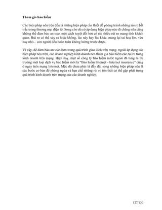 Tham gia bảo hiểm 
Các biện pháp nêu trên đều là những biện pháp cần thiết để phòng tránh những rủi ro bất 
trắc trong thương mại điện tử. Song cho dù có áp dụng biện pháp nào đi chăng nữa cũng 
không thể đảm bảo an toàn một cách tuyệt đối bởi có rất nhiều rủi ro mang tính khách 
quan. Rủi ro có thể xảy ra hoặc không, lúc này hay lúc khác, mang lại tai hoạ lớn, vừa 
hay nhỏ... con người đều hoàn toàn không lường trước được. 
Vì vậy, để đảm bảo an toàn hơn trong quá trình giao dịch trên mạng, ngoài áp dụng các 
biện pháp nêu trên, các doanh nghiệp kinh doanh nên tham gia bảo hiểm các rủi ro trong 
kinh doanh trên mạng. Hiện nay, một số công ty bảo hiểm nước ngoài đã tung ra thị 
trường một loại dịch vụ bảo hiểm mới là “Bảo hiểm Internet - Internet insurance” cũng 
ở ngay trên mạng Internet. Mặc dù chưa phải là đầy đủ, song những biện pháp nêu là 
các bước cơ bản để phòng ngừa và hạn chế những rủi ro tổn thất có thể gặp phải trong 
quá trình kinh doanh trên mạng của các doanh nghiệp. 
127/130 
 