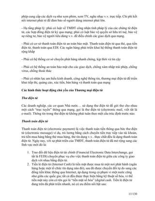 phép cung cấp các dịch vụ như xem phim, xem TV, nghe nhạc v.v. trực tiếp. Chi phí kết 
nối internet phải rẻ để đảm bảo số người dùng internet phải lớn. 
- Hạ tầng pháp lý: phải có luật về TMĐT công nhận tính pháp lý của các chứng từ điện 
tử, các hợp đồng điện tử ký qua mạng; phải có luật bảo vệ quyền sở hữu trí tuệ, bảo vệ 
sự riêng tư, bảo vệ người tiêu dùng v.v. để điều chỉnh các giao dịch qua mạng. 
- Phải có cơ sở thanh toán điện tử an toàn bảo mật. Thanh toán điện tử qua thẻ, qua tiền 
điện tử, thanh toán qua EDI. Các ngân hàng phải triển khai hệ thống thanh toán điện tử 
rộng khắp 
- Phải có hệ thống cơ sở chuyển phát hàng nhanh chóng, kịp thời và tin cậy 
- Phải có hệ thống an toàn bảo mật cho các giao dịch, chống xâm nhập trái phép, chống 
virus, chống thoái thác 
- Phải có nhân lực am hiểu kinh doanh, công nghệ thông tin, thương mại điện tử để triển 
khai tiếp thị, quảng cáo, xúc tiến, bán hàng và thanh toán qua mạng 
Các hình thức hoạt động chủ yếu của Thương mại điện tử 
Thư điện tử 
Các doanh nghiệp, các cơ quan Nhà nước… sử dụng thư điện tử để gửi thư cho nhau 
một cách “trực tuyến” thông qua mạng, gọi là thư điện tử (electronic mail, viết tắt là 
e-mail). Thông tin trong thư điện tử không phải tuân theo một cấu trúc định trước nào. 
Thanh toán điện tử 
Thanh toán điện tử (electronic payment) là việc thanh toán tiền thông qua bức thư điện 
tử (electronic message) ví dụ, trả lương bằng cách chuyển tiền trực tiếp vào tài khoản, 
trả tiền mua hàng bằng thẻ mua hàng, thẻ tín dụng v.v.. thực chất đều là dạng thanh toán 
điện tử. Ngày nay, với sự phát triển của TMĐT, thanh toán điện tử đã mở rộng sang các 
lĩnh vực mới đó là: 
1. Trao đổi dữ liệu điện tử tài chính (Financial Electronic Data Interchange, gọi 
tắt là FEDI) chuyên phục vụ cho việc thanh toán điện tử giữa các công ty giao 
dịch với nhau bằng điện tử. 
2. Tiền lẻ điện tử (Internet Cash) là tiền mặt được mua từ một nơi phát hành (ngân 
hàng hoặc một tổ chức tín dụng nào đó), sau đó được chuyển đổi tự do sang các 
đồng tiền khác thông qua Internet, áp dụng trong cả phạm vi một nước cũng 
như giữa các quốc gia; tất cả đều được thực hiện bằng kỹ thuật số hóa, vì thế 
tiền mặt này còn có tên gọi là “tiền mặt số hóa” (digital cash. Tiền lẻ điện tử 
đang trên đà phát triển nhanh, nó có ưu điểm nổi bật sau: 
11/130 
 