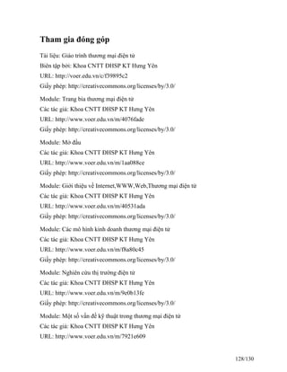 Tham gia đóng góp 
Tài liệu: Giáo trình thương mại điện tử 
Biên tập bởi: Khoa CNTT ĐHSP KT Hưng Yên 
URL: http://voer.edu.vn/c/f39895c2 
Giấy phép: http://creativecommons.org/licenses/by/3.0/ 
Module: Trang bìa thương mại điện tử 
Các tác giả: Khoa CNTT ĐHSP KT Hưng Yên 
URL: http://www.voer.edu.vn/m/4076fade 
Giấy phép: http://creativecommons.org/licenses/by/3.0/ 
Module: Mở đầu 
Các tác giả: Khoa CNTT ĐHSP KT Hưng Yên 
URL: http://www.voer.edu.vn/m/1aa088ce 
Giấy phép: http://creativecommons.org/licenses/by/3.0/ 
Module: Giới thiệu về Internet,WWW,Web,Thương mại điện tử 
Các tác giả: Khoa CNTT ĐHSP KT Hưng Yên 
URL: http://www.voer.edu.vn/m/40531ada 
Giấy phép: http://creativecommons.org/licenses/by/3.0/ 
Module: Các mô hình kinh doanh thương mại điện tử 
Các tác giả: Khoa CNTT ĐHSP KT Hưng Yên 
URL: http://www.voer.edu.vn/m/f8a80c45 
Giấy phép: http://creativecommons.org/licenses/by/3.0/ 
Module: Nghiên cứu thị trường điện tử 
Các tác giả: Khoa CNTT ĐHSP KT Hưng Yên 
URL: http://www.voer.edu.vn/m/9e0b13fe 
Giấy phép: http://creativecommons.org/licenses/by/3.0/ 
Module: Một số vấn đề kỹ thuật trong thương mại điện tử 
Các tác giả: Khoa CNTT ĐHSP KT Hưng Yên 
URL: http://www.voer.edu.vn/m/7921e609 
128/130 
 