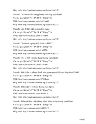 Giấy phép: http://creativecommons.org/licenses/by/3.0/ 
Module: Các thanh toán trong giao dịch thương mại điện tử 
Các tác giả: Khoa CNTT ĐHSP KT Hưng Yên 
URL: http://www.voer.edu.vn/m/a3e286dd 
Giấy phép: http://creativecommons.org/licenses/by/3.0/ 
Module: Vấn đề bảo mật, an ninh trên mạng 
Các tác giả: Khoa CNTT ĐHSP KT Hưng Yên 
URL: http://www.voer.edu.vn/m/e48dfb88 
Giấy phép: http://creativecommons.org/licenses/by/3.0/ 
Module: Các doanh nghiệp Việt Nam và TMĐT 
Các tác giả: Khoa CNTT ĐHSP KT Hưng Yên 
URL: http://www.voer.edu.vn/m/efa1f29e 
Giấy phép: http://creativecommons.org/licenses/by/3.0/ 
Module: Một số lĩnh vực ứng dụng thương mại điện tử 
Các tác giả: Khoa CNTT ĐHSP KT Hưng Yên 
URL: http://www.voer.edu.vn/m/a8d8d9cf 
Giấy phép: http://creativecommons.org/licenses/by/3.0/ 
Module: Thảo luận về vấn đề thanh toán qua mạng & hiệu quả ứng dụng TMĐT 
Các tác giả: Khoa CNTT ĐHSP KT Hưng Yên 
URL: http://www.voer.edu.vn/m/47984bab 
Giấy phép: http://creativecommons.org/licenses/by/3.0/ 
Module: Thảo luận về website thương mại điện tử 
Các tác giả: Khoa CNTT ĐHSP KT Hưng Yên 
URL: http://www.voer.edu.vn/m/f68c842c 
Giấy phép: http://creativecommons.org/licenses/by/3.0/ 
Module: Rủi ro & Biện pháp phòng tránh rủi ro trong thương mại điện tử 
Các tác giả: Khoa CNTT ĐHSP KT Hưng Yên 
URL: http://www.voer.edu.vn/m/cdd20613 
Giấy phép: http://creativecommons.org/licenses/by/3.0/ 
129/130 
 