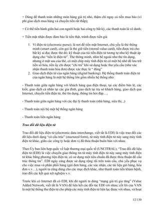 + Dùng để thanh toán những món hàng giá trị nhỏ, thậm chí ngay cả tiền mua báo (vì 
phí giao dịch mua hàng và chuyển tiền rất thấp); 
+ Có thể tiến hành giữa hai con người hoặc hai công ty bất kỳ, các thanh toán là vô danh; 
+ Tiền mặt nhận được đảm bảo là tiền thật, tránh được tiền giả 
1. Ví điện tử (electronic purse); là nơi để tiền mặt Internet, chủ yếu là thẻ thông 
minh (smart card), còn gọi là thẻ giữ tiền (stored value card), tiền được trả cho 
bất kỳ ai đọc được thẻ đó; kỹ thuật của túi tiền điện tử tương tự như kỹ thuật áp 
dụng cho “tiền lẻ điện tử”. Thẻ thông minh, nhìn bề ngoài như thẻ tín dụng, 
nhưng ở mặt sau của thẻ, có một chíp máy tính điện tử có một bộ nhớ để lưu trữ 
tiền số hóa, tiền ấy chỉ được “chi trả” khi sử dụng hoặc thư yêu cầu (như xác 
nhận thanh toán hóa đơn) được xác thực là “ đúng” 
2. Giao dịch điện tử của ngân hàng (digital banking). Hệ thống thanh toán điện tử 
của ngân hàng là một hệ thống lớn gồm nhiều hệ thống nhỏ: 
- Thanh toán giữa ngân hàng với khách hàng qua điện thoại, tại các điểm bán lẻ, các 
kiốt, giao dịch cá nhân tại các gia đình, giao dịch tại trụ sở khách hàng, giao dịch qua 
Internet, chuyển tiền điện tử, thẻ tín dụng, thông tin hỏi đáp…, 
- Thanh toán giữa ngân hàng với các đại lý thanh toán (nhà hàng, siêu thị..,) 
- Thanh toán nội bộ một hệ thống ngân hàng 
- Thanh toán liên ngân hàng 
Trao đổi dữ liệu điện tử 
Trao đổi dữ liệu điện tử (electronic data interchange, viết tắt là EDI) là việc trao đổi các 
dữ liệu dưới dạng “có cấu trúc” (stuctured form), từ máy tính điện tử này sang máy tính 
điện tử khác, giữa các công ty hoặc đơn vị đã thỏa thuận buôn bán với nhau. 
Theo Ủy ban liên hợp quốc về luật thương mại quốc tế (UNCITRAL), “Trao đổi dữ liệu 
điện tử (EDI) là việc chuyển giao thông tin từ máy tính điện tử này sang máy tính điện 
tử khác bằng phương tiện điện tử, có sử dụng một tiêu chuẩn đã được thỏa thuận để cấu 
trúc thông tin”. EDI ngày càng được sử dụng rộng rãi trên toàn cầu, chủ yếu phục vụ 
cho việc mua và phân phối hàng (gửi đơn hàng, các xác nhận, các tài liệu gửi hàng, hóa 
đơn v.v…), người ta cũng dùng cho các mục đích khác, như thanh toán tiền khám bệnh, 
trao đổi các kết quả xét nghiệm v.v. 
Trước khi có Internet đã có EDI, khi đó người ta dùng “mạng giá trị gia tăng” (Value 
Added Network, viết tắt là VAN) để liên kết các đối tác EDI với nhau; cốt lõi của VAN 
là một hệ thống thư điện tử cho phép các máy tính điện tử liên lạc được với nhau, và hoạt 
12/130 
 