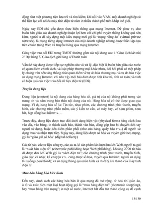 động như một phương tiện lưu trữ và tìm kiếm; khi nối vào VAN, một doanh nghiệp có 
thể liên lạc với nhiều máy tính điện tử nằm ở nhiều thành phố trên khắp thế giới. 
Ngày nay EDI chủ yếu được thực hiện thông qua mạng Internet. Để phục vụ cho 
buôn bán giữa các doanh nghiệp thuận lợi hơn với chi phí truyền thông không quá tốn 
kém, người ta đã xây dựng một kiểu mạng mới gọi là “mạng riêng ảo” (virtual private 
network), là mạng riêng dạng intranet của một doanh nghiệp nhưng được thiết lập dựa 
trên chuẩn trang Web và truyền thông qua mạng Internet. 
Công việc trao đổi EDI trong TMĐT thường gồm các nội dung sau: 1/ Giao dịch kết nối 
2/ Đặt hàng 3/ Giao dịch gửi hàng 4/Thanh toán 
Vấn đề này đang được tiếp tục nghiên cứu và xử lý, đặc biệt là buôn bán giữa các nước 
có quan điểm chính sách, và luật pháp thương mại khác nhau, đòi hỏi phải có một pháp 
lý chung trên nền tảng thống nhất quan điểm về tự do hóa thương mại và tự do hóa việc 
sử dụng mạng Internet, chỉ như vậy mới bảo đảm được tính khả thi, tính an toàn, và tính 
có hiệu quả của việc trao đổi dữ liệu điện tử (EDI) 
Truyền dung liệu 
Dung liệu (content) là nội dung của hàng hóa số, giá trị của nó không phải trong vật 
mang tin và nằm trong bản thân nội dung của nó. Hàng hóa số có thể được giao qua 
mạng. Ví dụ hàng hóa số là: Tin tức, nhạc phim, các chương trình phát thanh, truyền 
hình, các chương trình phần mềm, các ý kiến tư vấn, vé máy bay, vé xem phim, xem 
hát, hợp đồng bảo hiểmv.v… 
Trước đây, dung liệu được trao đổi dưới dạng hiện vật (physical form) bằng cách đưa 
vào đĩa, vào bảng, in thành sách báo, thành văn bản, đóng góp bao bì chuyển đến tay 
người sử dụng, hoặc đến điểm phân phối (như cửa hàng, quầy báo v.v..) để người sử 
dụng mua và nhận trực tiếp. Ngày nay, dung liệu được số hóa và truyền gửi theo mạng, 
gọi là “giao gửi số hóa” (digital delivery) 
Các tờ báo, các tư liệu công ty, các ca-ta-lô sản phẩm lần lượt đưa lên Web, người ta gọi 
là “xuất bản điện tử” (electronic publishing hoặc Web pblishing), khoảng 2700 tờ báo 
đã được đưa lên Web gọi là “sách điện tử”; các chương trình phát thanh, truyền hình, 
giáo dục, ca nhạc, kể chuyện v.v.. cũng được số hóa, truyền qua Internet, người sử dụng 
tải xuống (download); và sử dụng thông qua màn hình và thiết bị âm thanh của máy tính 
điện tử 
Mua bán hàng hóa hữu hình 
Đến nay, danh sách các hàng hóa bán lẻ qua mạng đã mở rộng, từ hoa tới quần áo, 
ô tô và xuất hiện một loại hoạt động gọi là “mua hàng điện tử” (electronic shopping), 
hay “mua hàng trên mạng”; ở một số nước, Internet bắt đầu trở thành công cụ để cạnh 
13/130 
 