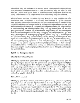 tranh bán lẻ hàng hữu hình (Retail of tangible goods). Tận dụng tính năng đa phương 
tiện (multimedia) của môi trường Web và Java, người bán xây dựng trên mạng các “cửa 
hàng ảo” (virtual shop), gọi là ảo bởi vì, cửa hàng có thật nhưng ta chỉ xem toàn bộ 
quang cảnh cửa hàng và các hàng hóa chứa trong đó trên từng trang màn hình một. 
Để có thể mua – bán hàng, khách hàng tìm trang Web của cửa hàng, xem hàng hóa hiển 
thị trên màn hình, xác nhận mua và trả tiền bằng thanh toán điện tử. Lúc đầu (giai đoạn 
một), việc mua bán như vậy còn ở dạng sơ khai: người mua chọn hàng rồi đặt hàng thông 
qua mẫu đơn (form) cũng đặt ngay trên Web. Nhưng có trường hợp muốn lựa chọn giữa 
nhiều loại hàng ở các trang Web khác nhau (của cùng một cửa hàng) thì hàng hóa miêu 
tả nằm ở một trang, đơn đặt hàng lại nằm ở trang khác, gây ra nhiều phiền toái. Để khắc 
phục, giai đoạn hai, xuất hiện loại phần mềm mới, cùng với hàng hóa của cửa hàng trên 
màn hình đã có thêm phần “ xe mua hàng” (shopping cart, shopping trolley), giỏ mua 
hàng (shopping basket, shopping bag) giống như giỏ mua hàng hay xe mua hàng thật 
mà người mua thường dùng khi vào cửa hàng siêu thị. Xe và giỏ mua hàng này đi theo 
người mua suốt quá trình chuyển từ trang Web này đến trang Web khác để chọn hàng, 
khi tìm được hàng vừa ý, người mua ấn phím “ Hãy bỏ vào giỏ” ( Put in into shopping 
bag); các xe hay giỏ mua hàng này có nhiệm vụ tự động tính tiền (kể cả thuế, cước vận 
chuyển) để thanh toán với khách mua. Vì hàng hóa là hữu hình, nên tất yếu sau đó cửa 
hàng phải dùng tới các phương tiện gửi hàng theo kiểu truyền thống để đưa hàng đến 
tay người tiêu dùng. 
Lợi ích của thương mại điện tử 
Thu thập được nhiều thông tin 
TMĐT giúp người ta tham gia thu được nhiều thông tin về thị trường, đối tác, giảm chi 
phí tiếp thị và giao dịch, rút ngắn thời gian sản xuất, tạo dựng và củng cố quan hệ bạn 
hàng. Các doanh nghiệp nắm được thông tin phong phú về kinh tế thị trường, nhờ đó 
có thể xây dựng được chiến lược sản xuất và kinh doanh thích hợp với xu thế phát triển 
của thị trường trong nước, khu vực và quốc tế. Điều này đặc biệt có ý nghĩa đối với các 
doanh nghiệp vừa và nhỏ, hiện nay đang được nhiều nước quan tâm, coi là một trong 
những động lực phát triển kinh tế 
Giảm chi phí sản xuất 
TMĐT giúp giảm chi phí sản xuất, trước hết là chi phí văn phòng. Các văn phòng không 
giấy tờ (paperless office) chiếm diện tích nhỏ hơn rất nhiều, chi phí tìm kiếm chuyển 
giao tài liệu giảm nhiều lần (trong đó khâu in ấn hầu như được bỏ hẳn); theo số liệu của 
hãng General Electricity của Mỹ, tiết kiệm trên hướng này đạt tới 30%. Điều quan trọng 
hơn, với góc độ chiến lược, là các nhân viên có năng lực được giải phóng khỏi nhiều 
công đoạn có thể tập trung vào nghiên cứu phát triển, sẽ đưa đến những lợi ích to lớn 
lâu dài. 
14/130 
 