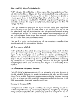 Giảm chi phí bán hàng, tiếp thị và giao dịch 
TMĐT giúp giảm thấp chi bán hàng và chi phí tiếp thị. Bằng phương tiện Internet/Web, 
một nhân viên bán hàng có thể giao dịch được với rất nhiều khách hàng, catalogue điện 
tử (electronic catalogue) trên Web phong phú hơn nhiều và thường xuyên cập nhật so 
với catalogue in ấn chỉ có khuôn khổ giới hạn và luôn luôn lỗi thời. Theo số liệu của 
hãng máy bay Boeing của Mỹ, đã có tới 50% khách hàng đặt mua 9% phụ tùng qua 
Internet (và nhiều các đơn hàng về lao vụ kỹ thuật), và mỗi ngày giảm bán được 600 
cuộc gọi điện thoại. 
TMĐT qua Internet/Web giúp người tiêu thụ và các doanh nghiệp giảm đáng kể thời 
gian và chi phí giao dịch (giao dịch được hiểu là từ quá trình quảng cáo, tiếp xúc ban 
đầu, giao dịch đặt hàng, giao dịch thanh toán). Thời gian giao dịch qua Internet chỉ bằng 
7% thời gian giao dịch qua Fax, và bằng khoảng 0.5 phần nghìn thời gian giao dịch qua 
bưu điện chuyển phát nhanh, chi phí thanh toán điện tử qua Internet chỉ bằng từ 10% 
đến 20% chi phí thanh toán theo lối thông thường. 
Tổng hợp tất cả các lợi ích trên, chu trình sản xuất (cycle time) được rút ngắn, nhờ đó 
sản phẩm mới xuất hiện nhanh và hoàn thiện hơn. 
Xây dựng quan hệ với đối tác 
TMĐT tạo điều kiện cho việc thiết lập và củng cố mối quan hệ giữa các thành viên tham 
gia vào quá trình thương mại: thông qua mạng (Internet/ Web), các thành viên tham gia 
(người tiêu thụ, doanh nghiệp, các cơ quan Chính phủ…) có thể giao tiếp trực tuyến 
(liên lạc “ trực tuyến”) và liên tục với nhau, có cảm giác như không có khoảng cách về 
địa lý và thời gian nữa; nhờ đó sự hợp tác và sự quản lý đều được tiến hành nhanh chóng 
một cách liên tục: các bạn hàng mới, các cơ hội kinh doanh mới được phát hiện nhanh 
chóng trên phạm vi toàn quốc, toàn khu vực, toàn thế giới, và có nhiều cơ hội để lựa 
chọn hơn. 
Tạo điều kiện sớm tiếp cận kinh tế trí thức 
Trước hết, TMĐT sẽ kích thích sự phát triển của ngành công nghệ thông tin tạo cơ sở 
cho phát triển kinh tế tri thức. Lợi ích này có một ý nghĩa phát triển: nếu không nhanh 
chóng tiếp cận nền kinh tế tri thức thì sau khoảng một thập kỷ nữa, nước đang phát triển 
có thể bị bỏ rơi hoàn toàn. Khía cạnh lợi ích này mang tính chiến lược công nghệ và tính 
chính sách phát triển cần cho các nước công nghiệp hóa. 
Consumer to Consumer (C2C) 
Thương mại điện tử khách hàng tới khách hàng C2C đơn giản là thương mại giữa các 
cá nhân và người tiêu dùng loại hình thương mại điện tử này được phân loại bởi sự tăng 
trưởng của thị trường điện tử và đấu giá trên mạng, đặc biệt với các ngành theo trục dọc 
15/130 
 