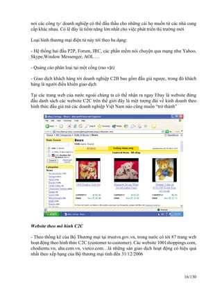 nơi các công ty/ doanh nghiệp có thể đấu thầu cho những cái họ muốn từ các nhà cung 
cấp khác nhau. Có lẽ đây là tiềm năng lớn nhất cho việc phát triển thị trường mới 
Loại hình thương mại điện tử này tới theo ba dạng: 
- Hệ thống hai đầu P2P, Forum, IRC, các phần mềm nói chuyện qua mạng như Yahoo, 
Skype,Window Messenger, AOL … 
- Quảng cáo phân loại tại một cổng (rao vặt) 
- Giao dịch khách hàng tới doanh nghiệp C2B bao gồm đấu giá ngược, trong đó khách 
hàng là người điều khiển giao dịch 
Tại các trang web của nước ngoài chúng ta có thể nhận ra ngay Ebay là website đứng 
đầu danh sách các website C2C trên thế giới đây là một tượng đài về kinh doanh theo 
hình thức đấu giá mà các doanh nghiệp Việt Nam nào cũng muốn “trở thành” 
Website theo mô hình C2C 
- Theo thống kê của Bộ Thương mại tại trustvn.gov.vn, trong nước có tới 87 trang web 
hoạt động theo hình thức C2C (customer to customer). Các website 1001shoppings.com, 
chodientu.vn, aha.com.vn, vietco.com…là những sàn giao dịch hoạt động có hiệu quả 
nhất theo xếp hạng của Bộ thương mại tính đến 31/12/2006 
16/130 
 