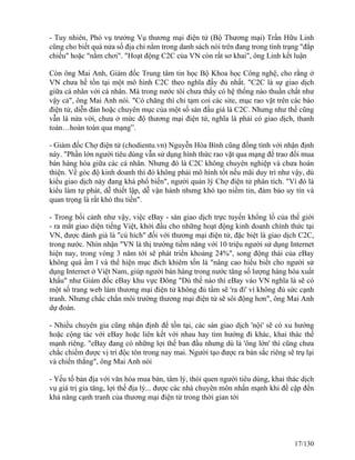- Tuy nhiên, Phó vụ trưởng Vụ thương mại điện tử (Bộ Thương mại) Trần Hữu Linh 
cũng cho biết quá nửa số địa chỉ nằm trong danh sách nói trên đang trong tình trạng "đắp 
chiếu" hoặc "nằm chơi". "Hoạt động C2C của VN còn rất sơ khai", ông Linh kết luận 
Còn ông Mai Anh, Giám đốc Trung tâm tin học Bộ Khoa học Công nghệ, cho rằng ở 
VN chưa hề tồn tại một mô hình C2C theo nghĩa đầy đủ nhất. "C2C là sự giao dịch 
giữa cá nhân với cá nhân. Mà trong nước tôi chưa thấy có hệ thống nào thuần chất như 
vậy cả", ông Mai Anh nói. "Có chăng thì chỉ tạm coi các site, mục rao vặt trên các báo 
điện tử, diễn đàn hoặc chuyên mục của một số sàn đấu giá là C2C. Nhưng như thế cũng 
vẫn là nửa vời, chưa ở mức độ thương mại điện tử, nghĩa là phải có giao dịch, thanh 
toán…hoàn toàn qua mạng”. 
- Giám đốc Chợ điện tử (chodientu.vn) Nguyễn Hòa Bình cũng đồng tình với nhận định 
này. "Phần lớn người tiêu dùng vẫn sử dụng hình thức rao vặt qua mạng để trao đổi mua 
bán hàng hóa giữa các cá nhân. Nhưng đó là C2C không chuyên nghiệp và chưa hoàn 
thiện. Về góc độ kinh doanh thì đó không phải mô hình tốt nếu mãi duy trì như vậy, dù 
kiểu giao dịch này đang khá phổ biến", người quản lý Chợ điện tử phân tích. "Vì đó là 
kiểu làm tự phát, dễ thiết lập, dễ vận hành nhưng khó tạo niềm tin, đảm bảo uy tín và 
quan trọng là rất khó thu tiền". 
- Trong bối cảnh như vậy, việc eBay - sàn giao dịch trực tuyến khổng lồ của thế giới 
- ra mắt giao diện tiếng Việt, khởi đầu cho những hoạt động kinh doanh chính thức tại 
VN, được đánh giá là "cú hích" đối với thương mại điện tử, đặc biệt là giao dịch C2C, 
trong nước. Nhìn nhận "VN là thị trường tiềm năng với 10 triệu người sử dụng Internet 
hiện nay, trong vòng 3 năm tới sẽ phát triển khoảng 24%", song động thái của eBay 
không quá ầm ĩ và thể hiện mục đích khiêm tốn là "nâng cao hiểu biết cho người sử 
dụng Internet ở Việt Nam, giúp người bán hàng trong nước tăng số lượng hàng hóa xuất 
khẩu" như Giám đốc eBay khu vực Đông "Dù thế nào thì eBay vào VN nghĩa là sẽ có 
một số trang web làm thương mại điện tử không đủ tầm sẽ 'ra đi' vì không đủ sức cạnh 
tranh. Nhưng chắc chắn môi trường thương mại điện tử sẽ sôi động hơn", ông Mai Anh 
dự đoán. 
- Nhiều chuyên gia cũng nhận định để tồn tại, các sàn giao dịch 'nội' sẽ có xu hướng 
hoặc cộng tác với eBay hoặc liên kết với nhau hay tìm hướng đi khác, khai thác thế 
mạnh riêng. "eBay đang có những lợi thế ban đầu nhưng dù là 'ông lớn' thì cũng chưa 
chắc chiếm được vị trí độc tôn trong nay mai. Người tạo được ra bản sắc riêng sẽ trụ lại 
và chiến thắng", ông Mai Anh nói 
- Yếu tố bản địa với văn hóa mua bán, tâm lý, thói quen người tiêu dùng, khai thác dịch 
vụ giá trị gia tăng, lợi thế địa lý... được các nhà chuyên môn nhấn mạnh khi đề cập đến 
khả năng cạnh tranh của thương mại điện tử trong thời gian tới 
17/130 
 