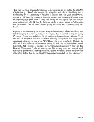 - Lập luận của nhiều doanh nghiệp là eBay có thể làm mưa làm gió ở châu Âu, châu Mỹ 
với giá trị 40 tỷ USD mỗi năm nhưng ở thị trường châu Á thì dấu ấn eBay không phải là 
lúc nào cũng rực rỡ. Minh chứng rõ ràng nhất là tại Nhật Bản, Hàn Quốc, Trung Quốc... 
tên tuổi này đã không thể chiếm giữ những thị phần áp đảo. "Doanh nghiệp nước ngoài 
vào thị trường nội địa tất nhiên là có lộ trình nhưng nên nhớ, người Việt Nam đang sử 
dụng mọi thứ miễn phí. Để thay đổi thói quen của họ là cả một vấn đề lớn", Giám đốc 
Chợ điện tử nói. "Còn tôi muốn cổ động phong trào người Việt Nam dùng hàng Việt 
Nam” 
Ở góc độ là cơ quan quản lý nhà nước và trong nhiều năm qua đã nỗ lực thúc đẩy sự phát 
triển thương mại điện tử trong nước, Vụ thương mại điện tử cho biết không chủ trương 
hỗ trợ trực tiếp đến từng website cụ thể mà hứa hẹn sẽ đưa ra chính sách kịp thời. Trong 
năm nay, Vụ này sẽ ban hành một số văn bản pháp quy để quy chuẩn hoạt động của các 
sàn giao dịch thương mại trực tuyến. "C2C không phải là ưu tiên số một. Để phát triển 
nền kinh tế trực tuyến cần chú trọng đến những mô hình đem lại những giá trị, doanh 
thu lớn như B2B (business to business) hay B2C (business to customer)", ông Trần Hữu 
Linh nói. Nhưng trong 3 năm tới, thươmg mại điện tử trong nước nói chung sẽ mạnh 
hơn hiện tại gấp nhiều lần. Hạ tầng thanh toán, dịch vụ phân phối, chuyển phát phát triển 
sẽ tác động rất lớn, thúc đẩy mô hình C2C thay đổi diện mạo tích cực hơn hiện trạng". 
18/130 
 