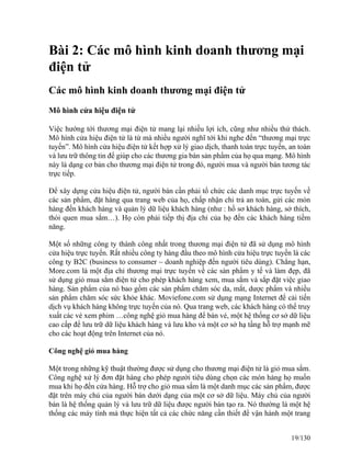 Bài 2: Các mô hình kinh doanh thương mại 
điện tử 
Các mô hình kinh doanh thương mại điện tử 
Mô hình cửa hiệu điện tử 
Việc hướng tới thương mại điện tử mang lại nhiều lợi ích, cũng như nhiều thử thách. 
Mô hình cửa hiệu điện tử là từ mà nhiều người nghĩ tới khi nghe đến “thương mại trực 
tuyến”. Mô hình cửa hiệu điện tử kết hợp xử lý giao dịch, thanh toán trực tuyến, an toàn 
và lưu trữ thông tin để giúp cho các thương gia bán sản phẩm của họ qua mạng. Mô hình 
này là dạng cơ bản cho thương mại điện tử trong đó, người mua và người bán tương tác 
trực tiếp. 
Để xây dựng cửa hiệu điện tử, người bán cần phải tổ chức các danh mục trực tuyến về 
các sản phẩm, đặt hàng qua trang web của họ, chấp nhận chi trả an toàn, gửi các món 
hàng đến khách hàng và quản lý dữ liệu khách hàng (như : hồ sơ khách hàng, sở thích, 
thói quen mua sắm…). Họ còn phải tiếp thị địa chỉ của họ đến các khách hàng tiềm 
năng. 
Một số những công ty thành công nhất trong thương mại điện tử đã sử dụng mô hình 
cửa hiệu trực tuyến. Rất nhiều công ty hàng đầu theo mô hình cửa hiệu trực tuyến là các 
công ty B2C (business to consumer – doanh nghiệp đến người tiêu dùng). Chẳng hạn, 
More.com là một địa chỉ thương mại trực tuyến về các sản phẩm y tế và làm đẹp, đã 
sử dụng giỏ mua sắm điện tử cho phép khách hàng xem, mua sắm và sắp đặt việc giao 
hàng. Sản phẩm của nó bao gồm các sản phẩm chăm sóc da, mắt, dược phẩm và nhiều 
sản phẩm chăm sóc sức khỏe khác. Moviefone.com sử dụng mạng Internet để cải tiến 
dịch vụ khách hàng không trực tuyến của nó. Qua trang web, các khách hàng có thể truy 
xuất các vé xem phim …công nghệ giỏ mua hàng để bán vé, một hệ thống cơ sở dữ liệu 
cao cấp để lưu trữ dữ liệu khách hàng và lưu kho và một cơ sở hạ tầng hỗ trợ mạnh mẽ 
cho các hoạt động trên Internet của nó. 
Công nghệ giỏ mua hàng 
Một trong những kỹ thuật thường được sử dụng cho thương mại điện tử là giỏ mua sắm. 
Công nghệ xử lý đơn đặt hàng cho phép người tiêu dùng chọn các món hàng họ muốn 
mua khi họ đến cửa hàng. Hỗ trợ cho giỏ mua sắm là một danh mục các sản phẩm, được 
đặt trên máy chủ của người bán dưới dạng của một cơ sở dữ liệu. Máy chủ của người 
bán là hệ thống quản lý và lưu trữ dữ liệu được người bán tạo ra. Nó thường là một hệ 
thống các máy tính mà thực hiện tất cả các chức năng cần thiết để vận hành một trang 
19/130 
 