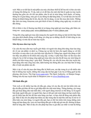web. Một cơ sở dữ liệu là một phần của máy chủ được thiết kế để lưu trữ và báo cáo trên 
số lượng lớn thông tin. Ví dụ, một cơ sở dữ liệu cho một nhà bán lẻ quần áo trực tuyến 
thường bao gồm các chi tiết sản phẩm, như là mô tả món hàng, kích thước, số lượng, 
thông tin về giao hàng, mức giá và các thông tin đặt hàng khác. Cơ sở dữ liệu còn lưu trữ 
thông tin khách hàng như là tên, địa chỉ, thẻ tín dụng, và các lần mua sắm trước. Những 
đặc tính của trang Amazone.com giải thích rõ hơn về những công nghệ này và cách cài 
đặt chúng. 
Để có thêm ví dụ về thương mại điện tử sử dụng công nghệ giỏ mua hàng, ghé thăm các 
trang sau : www.etoys.com, www.eddiebauer.com và www.cdnow.com 
Trong khi công nghệ giỏ mua sắm mang lại cho người tiêu dùng sự tiện lợi khi thực hiện 
các giao dịch nhanh chóng và dễ dàng, nó cũng tạo ra những vấn đề về tính riêng tư của 
khách hàng và mức độ an toàn trực tuyến. 
Siêu thị mua sắm trực tuyến 
Các siêu thị mua sắm trực tuyến giới thiệu với người tiêu dùng khả năng chọn lựa rộng 
rãi về các sản phẩm và dịch vụ. Chúng tạo sự tiện lợi hơn cho người dùng so với khi 
tìm kiếm và mua sắm ở các cửa hiệu trực tiếp đơn lẻ. Chẳng hạn, người tiêu dùng có thể 
tìm thấy sản phẩm từ rất nhiều nhà cung cấp, và thay vì phải thực hiện vài lần mua sắm 
riêng lẻ, họ có thể sử dụng công nghệ giỏ mua sắm của siêu thị để mua các món hàng từ 
nhiều cửa hiệu trong cùng 1 giao dịch. Thường thì, các siêu thị mua sắm trực tuyến này 
hoạt động như một cổng mua sắm, định hướng lưu thông đến các cửa hiệu bán lẻ hàng 
đầu về một sản phẩm nào đó. 
Một ví dụ về siêu thị mua sắm hàng đầu là Mall.com, mà đặc trưng là có rất nhiều nhà 
bán lẻ không trực tuyến, những nhà cung cấp mà bạn gặp ở các trụ sở bằng gạch tại địa 
phương, như Jcrew, The Gap (www.gap.com), The Sport Authority, và Sharper Image. 
Những siêu thị trực tuyến khác là Shopnow.com và www.DealShop.com. 
Mô hình đấu giá 
Trên web có rất nhiều loại địa chỉ đấu giá, cộng với các địa chỉ mà tìm kiếm trên các 
địa chỉ đấu giá khác để tìm ra giá thấp nhất cho một món hàng. Thông thường, các trang 
đấu giá hoạt động như một diễn đàn, ở đó người dùng internet có thể đóng vai là người 
bán hoặc người đấu giá. Là người bán, bạn có thể gởi một món hàng mà bạn muốn bán, 
giá tối thiểu bạn đòi hỏi để bán món hàng của bạn, và hạn chót để đóng một phiên đấu 
giá. Một số địa chỉ cho phép bạn thêm các đặc trưng như là một bức ảnh hay là mô tả về 
điều kiện của món hàng. Là người đấu giá, bạn có thể tìm kiếm trên trang những món 
hàng mà bạn đang cần, xem các hoạt động đấu giá và đặt một giá nào đó, thường là được 
thiết kế tăng dần. Một số địa chỉ cho phép bạn đưa ra giá đấu cao nhất và một hệ thống 
20/130 
 