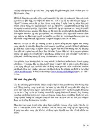tự động sẽ tiếp tục đấu giá cho bạn. Công nghệ đấu giá được giải thích sâu hơn qua các 
đặc tính của eBay. 
Mô hình đấu giá ngược cho phép người mua thiết lập một giá, mà người bán cạnh tranh 
với nhau để phù hợp, hay thậm chí đánh bại. Một ví dụ về địa chỉ đấu giá ngược là 
LiquidPrice.com, nó xử lý giá bạn đặt ra trong vòng 2 ngày. Một tùy chọn là người 
nhanh hơn sẽ thắng, khi người mua cho một giá đặt trước. Giá đặt trước là giá thấp nhất 
mà người bán sẽ chấp nhận. Người bán có thể thiết lập giá đặt trước cao hơn giá đấu tối 
thiểu. Nếu không có giá nào đến được giá đặt trước thì coi như phiên đấu giá thất bại. 
Nếu người bán thiết lập một giá đặt trước ở LiquidPrice.com, người bán sẽ nhận được 
một loạt các giá đấu trong vòng 6 giờ sau khi gởi, theo tùy chọn nhanh hơn, nếu một giá 
đấu thành công được lập, người mua và người bán phải cam kết với nhau. 
Mặc dù, các địa chỉ đấu giá thường đòi hỏi tỷ lệ huê hồng từ phía người bán, những 
trang này chỉ là một diễn đàn giữa người mua và người bán mà thôi. Khi một phiên đấu 
giá kết thúc thành công, cả người mua và người bán đều được thông báo, và phương 
thức chi trả và giao hàng sẽ được thực hiện bởi 2 phía. Hầu hết các trang đấu giá đều 
không liên quan đến việc chi trả và giao hàng, nhưng họ sẽ làm nếu dịch vụ chi trả và 
phân phối có thể được dùng để mang lại doanh thu và lợi nhuận. 
Đấu giá còn được áp dụng bởi các trang web B2B (business to business- doanh nghiệp 
với nhau). Trong các đấu giá này, người mua và người bán là các công ty. Các công 
ty sử dụng đấu giá trực tuyến để bán các hàng vượt quá sức chứa của kho và tìm đến 
các khách hàng mới và nhạy cảm với giá. Ba ví dụ về địa chỉ đấu giá B2B là DoveBid 
(www.dovebid.com), WorldCall Exchange (www.worldcallexchange.com) và U- Bid – 
It.com. 
Mô hình cổng giao tiếp 
Các địa chỉ cổng giao tiếp cho khách hàng cơ hội để tìm gần như mọi thứ ở cùng một 
nơi. Chúng thường cung cấp tin tức, thể thao, dự báo thời tiết, cũng như khả năng tìm 
kiếm trên web. Khi mọi người nghe đến từ” cổng giao tiếp”, họ thường nghĩ đến công 
cụ tìm tin. Công cụ tìm tin là cổng theo chiều ngang (horizontal portals), hay là cổng 
tổng hợp các thông tin trên một phạm vi rộng các chủ đề. Loại cổng khác thì chi tiết hơn, 
cung cấp một lượng lớn thông tin thuộc về một lĩnh vực quan tâm mà thôi, các cổng đó 
được gọi là cổng dọc (vertical portals). 
Mua sắm trực tuyến là một chức năng thêm phổ biến cho các cổng chính. Các địa chỉ 
như là Hotbot.com, About.com, Altavista.com và Yahoo.com cung cấp cho người dùng 
1 trang mua sắm, trang này liên kết với hàng ngàn địa chỉ mua bán với rất nhiều sản 
phẩm. 
21/130 
 