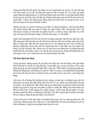 Cổng giao tiếp liên kết người tiêu dùng với các người bán trực tuyến, các siêu thị mua 
sắm trực tuyến và các địa chỉ đấu giá mang lại một số thuận lợi. Các cổng này giúp 
người dùng thu thập thông tin về một món hàng mà họ tìm kiếm và cho phép người dùng 
duyệt qua các cửa hiệu một cách độc lập, không giống như một số siêu thị mua sắm trực 
tuyến khác. Yahoo cho phép người dùng duyệt qua nhiều địa chỉ trong khi duy trì sự 
tiện lợi trong chi trả qua tài khoản Yahoo. 
About.com cho các người sử dụng của nó được sử dụng GuideSite, 1 dịch vụ hoạt động 
như người hướng dẫn mua sắm cá nhân cho người dùng. Mỗi “hướng dẫn viên” của 
About.com chuyên về một kiểu sản phẩm nào đó, và liên tục được cập nhật và có thể 
truy xuất qua mail để người dùng có thể hỏi hoặc góp ý về sản phẩm. 
Người tiêu dùng phải biết khi nào thì nên sử dụng cổng giao tiếp để mua sắm trực tiếp. 
Mỗi cổng giao tiếp sắp xếp các tiến trình mua sắm trực tiếp của nó khác nhau một chút. 
Một số cổng giao tiếp tính phí người bán để có các đường liên kết; một số khác lại 
không. Chẳng hạn, Goto.com tính tiền người bán trên số lần nhấp vào của người tiêu 
dùng. Các địa chỉ khác, như About.com và Altavista.com chẳng hạn, thì không tính phí 
người bán khi xuất hiện ở một vị trí nào đó trên trang của họ, nhưng để dành phía trên 
của trang và các vịt trí chính yếu cho các khách hàng có trả tiền. 
Mô hình định giá động 
Trong quá khứ, những người săn giá phải tìm kiếm các món hời bằng cách ghé thăm 
nhiều nhà bán lẻ và bán sỉ ở địa phương. Trong phần này, ta mô tả sâu hơn về các cách 
định giá sáng tạo được dùng để thực hiện công việc. Phần nhiều các phương pháp này 
không thể dùng được nếu không có Internet. Một số công ty cho phép khách hàng định 
giá mà họ sẵn lòng trả cho 1 chuyến du lịch, mua nhà, mua xe hay cho 1 món hàng tiêu 
dùng. 
Việc mua với số lượng lớn thường kéo giá xuống, và hiện này có những trang web cho 
phép bạn mua hàng giá thấp bằng cách liên kết với các người mua hàng khác để mua 
sản phẩm với số lượng lớn. Một chiến lược giá cả khác được sử dụng bởi nhiều nhà kinh 
doanh trực tuyến là cung cấp sản phẩm và dịch vụ miễn phí. Bằng cách hình thành các 
đối tác chiến lược và bán quảng cáo, nhiều công ty có thể cung cấp sản phẩm với mức 
giá được giảm rất nhiều, và thường là miễn phí. Trao đổi và giảm giá là những cách khác 
mà các công ty dùng để giữ giá thấp ở trên Internet. 
Trang web còn cải tiến khả năng của khách hàng trong việc so sánh giá giữa các nhà 
cung cấp. Những trang như Deja.com và bottomdollar.com tổng hợp thông tin giá cả 
trên một phạm vị rộng các sản phẩm được bán trên web. 
22/130 
 