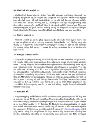 Mô hình khách hàng định giá 
- Mô hình kinh doanh “đặt giá của bạn” tăng khả năng của người dùng bằng cách cho 
phép họ nói giá mà họ sẳn lòng trả cho sản phẩm hoặc dịch vụ. Nhiều doanh nghiệp 
cung cấp dịch vụ này đã hình thành đối tác với các nhà lãnh đạo các nền công nghiệp 
khác nhau, như : du lịch, cho vay, bán lẻ,… Những nhà lãnh đạo công nghiệp này nhận 
được giá cả mong muốn của khách hàng từ các doanh nghiệp, thường hoạt động như 
đơn vị trung gian, và quyết định có bán hay không các sản phẩm hay dịch vụ theo giá 
khách hàng muốn. Nếu được chấp nhận, khách hàng bắt buộc phải mua sản phẩm. 
Mô hình so sánh giá cả 
- Mô hình so sánh giá cả cho phép người dùng bỏ phiếu cho nhiều người bán và tìm 
ra một sản phẩm hay dịch vụ mong muốn của BottomDollar.com). Những trang này 
thường tạo ra doanh thu nhờ đối tác với những người bán nào đó. Bạn cần phải cẩn thận 
khi sử dụng những dịch vụ này, vì bạn có thể không cần thiết có được giá tốt nhất trên 
toàn bộ web. 
Mô hình giá cả theo nhu cầu 
- Trang web cho phép khách hàng đòi hỏi các dịch vụ tốt hơn, nhanh hơn với giá rẻ hơn. 
Nó còn cho phép người mua xem hàng trong các nhóm lớn để có được giảm giá theo 
nhóm. Ý tưởng đằng sau mô hình kinh doanh giá theo nhu cầu đó là càng nhiều người 
mua 1 sản phẩm trong 1 lần mua sắm, thì giá cả trên mỗi người sẽ càng giảm. Việc bán 
sản phẩm một cách riêng lẻ có thể là mắc vì người bán phải định giá một sản phẩm để 
bao gồm cả giá bán và chi phí toàn bộ, sao cho vẫn tạo ra lợi nhuận. Khi khách hàng mua 
số lượng lớn, chi phí này được chia sẻ với các sản phẩm khác và biên giới lợi nhuận sẽ 
tăng lên. Mercata (www.mercata.com) bán các sản phẩm gia dụng, điện tử, máy tính và 
thiết bị ngoại vi sử dụng mô hình định giá theo nhu cầu. MobShop (www.mobshop.com) 
cung cấp các dịch vụ có thể so sánh. Bởi vì giá cả và sản phẩm khác biệt giữa nơi này 
và nơi khác, hoặc trong cùng một địa chỉ, nên khách hàng cần ghé thăm một vài địa chỉ 
trước khi mua hàng. 
Mô hình trao đổi 
- Một phương pháp phổ biến khác để tiến hành kinh doanh qua mạng là trao đổi, hay đưa 
ra một món này để đổi lấy một món khác. Ubarter.com là một địa chỉ cho phép các cá 
nhân và các công ty muốn bán một sản phẩm gởi món hàng lên danh sách. Người bán tạo 
ra các món hàng ban đầu với 1 ý định trao đổi để đi đến thỏa thuận cuối cùng với người 
mua. Có rất nhiều sản phẩm và dịch vụ sẳn sàng để trao đổi. - Nếu một doanh nghiệp 
tìm kiếm người để bán hết các sản phẩm quá định mức, iSolve (www.isolve.com) có thể 
giúp họ bán chúng. Các sản phẩm có thể được bán trực tiếp hay trên một nền tảng trao 
đổi. Các khách hàng tiềm năng gởi các giá mà họ muốn cho người bán, để họ lượng giá 
23/130 
 