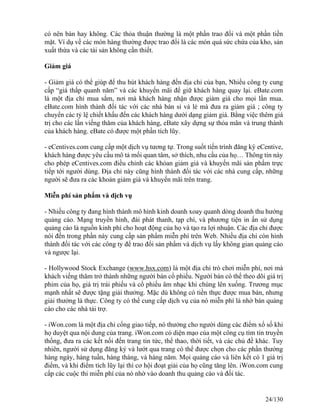 có nên bán hay không. Các thỏa thuận thường là một phần trao đổi và một phần tiền 
mặt. Ví dụ về các món hàng thường được trao đổi là các món quá sức chứa của kho, sản 
xuất thừa và các tài sản không cần thiết. 
Giảm giá 
- Giảm giá có thể giúp để thu hút khách hàng đến địa chỉ của bạn, Nhiều công ty cung 
cấp “giá thấp quanh năm” và các khuyến mãi để giữ khách hàng quay lại. eBate.com 
là một địa chỉ mua sắm, nơi mà khách hàng nhận được giảm giá cho mọi lần mua. 
eBate.com hình thành đối tác với các nhà bán sỉ và lẻ mà đưa ra giảm giá ; công ty 
chuyển các tỷ lệ chiết khấu đến các khách hàng dưới dạng giảm giá. Bằng việc thêm giá 
trị cho các lần viếng thăm của khách hàng, eBate xây dựng sự thỏa mãn và trung thành 
của khách hàng. eBate có được một phần tích lũy. 
- eCentives.com cung cấp một dịch vụ tương tự. Trong suốt tiến trình đăng ký eCentive, 
khách hàng được yêu cầu mô tả mối quan tâm, sở thích, nhu cầu của họ… Thông tin này 
cho phép eCentives.com điều chỉnh các khỏan giảm giá và khuyến mãi sản phẩm trực 
tiếp tới người dùng. Địa chỉ này cũng hình thành đối tác với các nhà cung cấp, những 
người sẽ đưa ra các khoản giảm giá và khuyến mãi trên trang. 
Miễn phí sản phẩm và dịch vụ 
- Nhiều công ty đang hình thành mô hình kinh doanh xoay quanh dòng doanh thu hướng 
quảng cáo. Mạng truyền hình, đài phát thanh, tạp chí, và phương tiện in ấn sử dụng 
quảng cáo là nguồn kinh phí cho hoạt động của họ và tạo ra lợi nhuận. Các địa chỉ được 
nói đến trong phần này cung cấp sản phẩm miễn phí trên Web. Nhiều địa chỉ còn hình 
thành đối tác với các công ty để trao đổi sản phẩm và dịch vụ lấy không gian quảng cáo 
và ngược lại. 
- Hollywood Stock Exchange (www.hsx.com) là một địa chỉ trò chơi miễn phí, nơi mà 
khách viếng thăm trở thành những người bán cổ phiếu. Người bán có thể theo dõi giá trị 
phim của họ, giá trị trái phiếu và cổ phiếu âm nhạc khi chúng lên xuống. Trương mục 
mạnh nhất sẽ được tặng giải thưởng. Mặc dù không có tiền thực được mua bán, nhưng 
giải thưởng là thực. Công ty có thể cung cấp dịch vụ của nó miễn phí là nhờ bán quảng 
cáo cho các nhà tài trợ. 
- iWon.com là một địa chỉ cổng giao tiếp, nó thưởng cho người dùng các điểm xổ số khi 
họ duyệt qua nội dung của trang. iWon.com có diện mạo của một công cụ tìm tin truyền 
thống, đưa ra các kết nối đến trang tin tức, thể thao, thời tiết, và các chủ đề khác. Tuy 
nhiên, người sử dụng đăng ký và lướt qua trang có thể được chọn cho các phần thưởng 
hàng ngày, hàng tuần, hàng tháng, và hàng năm. Mọi quảng cáo và liên kết có 1 giá trị 
điểm, và khi điểm tích lũy lại thì cơ hội đoạt giải của họ cũng tăng lên. iWon.com cung 
cấp các cuộc thi miễn phí của nó nhờ vào doanh thu quảng cáo và đối tác. 
24/130 
 