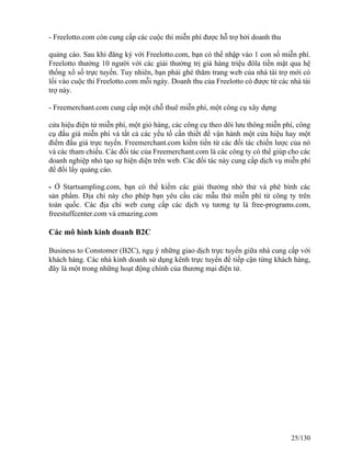 - Freelotto.com còn cung cấp các cuộc thi miễn phí được hỗ trợ bởi doanh thu 
quảng cáo. Sau khi đăng ký với Freelotto.com, bạn có thể nhập vào 1 con số miễn phí. 
Freelotto thưởng 10 người với các giải thưởng trị giá hàng triệu đôla tiền mặt qua hệ 
thống xổ số trực tuyến. Tuy nhiên, bạn phải ghé thăm trang web của nhà tài trợ mới có 
lối vào cuộc thi Freelotto.com mỗi ngày. Doanh thu của Freelotto có được từ các nhà tài 
trợ này. 
- Freemerchant.com cung cấp một chỗ thuê miễn phí, một công cụ xây dựng 
cửa hiệu điện tử miễn phí, một giỏ hàng, các công cụ theo dõi lưu thông miễn phí, công 
cụ đấu giá miễn phí và tất cả các yếu tố cần thiết để vận hành một cửa hiệu hay một 
điểm đấu giá trực tuyến. Freemerchant.com kiếm tiền từ các đối tác chiến lược của nó 
và các tham chiếu. Các đối tác của Freemerchant.com là các công ty có thể giúp cho các 
doanh nghiệp nhỏ tạo sự hiện diện trên web. Các đối tác này cung cấp dịch vụ miễn phí 
để đổi lấy quảng cáo. 
- Ở Startsampling.com, bạn có thể kiếm các giải thưởng nhờ thử và phê bình các 
sản phẩm. Địa chỉ này cho phép bạn yêu cầu các mẫu thử miễn phí từ công ty trên 
toàn quốc. Các địa chỉ web cung cấp các dịch vụ tương tự là free-programs.com, 
freestuffcenter.com và emazing.com 
Các mô hình kinh doanh B2C 
Business to Constomer (B2C), ngụ ý những giao dịch trực tuyến giữa nhà cung cấp với 
khách hàng. Các nhà kinh doanh sử dụng kênh trực tuyến để tiếp cận từng khách hàng, 
đây là một trong những hoạt động chính của thương mại điện tử. 
25/130 
 