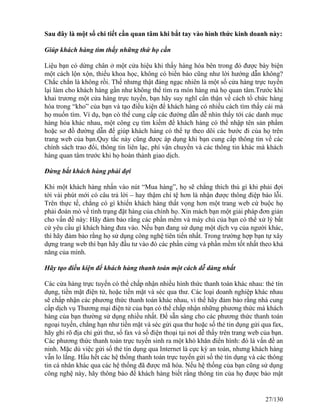Sau đây là một số chi tiết cần quan tâm khi bắt tay vào hình thức kinh doanh này: 
Giúp khách hàng tìm thấy những thứ họ cần 
Liệu bạn có dừng chân ở một cửa hiệu khi thấy hàng hóa bên trong đó được bày biện 
một cách lộn xộn, thiếu khoa học, không có biển báo cũng như lời hướng dẫn không? 
Chắc chắn là không rồi. Thế nhưng thật đáng ngạc nhiên là một số cửa hàng trực tuyến 
lại làm cho khách hàng gần như không thể tìm ra món hàng mà họ quan tâm.Trước khi 
khai trương một cửa hàng trực tuyến, bạn hãy suy nghĩ cẩn thận về cách tổ chức hàng 
hóa trong “kho” của bạn và tạo điều kiện để khách hàng có nhiều cách tìm thấy cái mà 
họ muốn tìm. Ví dụ, bạn có thể cung cấp các đường dẫn dễ nhìn thấy tới các danh mục 
hàng hóa khác nhau, một công cụ tìm kiếm để khách hàng có thể nhập tên sản phẩm 
hoặc sơ đồ đường dẫn để giúp khách hàng có thể tự theo dõi các bước đi của họ trên 
trang web của bạn.Quy tắc này cũng được áp dụng khi bạn cung cấp thông tin về các 
chính sách trao đổi, thông tin liên lạc, phí vận chuyển và các thông tin khác mà khách 
hàng quan tâm trước khi họ hoàn thành giao dịch. 
Đừng bắt khách hàng phải đợi 
Khi một khách hàng nhấn vào nút “Mua hàng”, họ sẽ chẳng thích thú gì khi phải đợi 
tới vài phút mới có câu trả lời – hay thậm chí tệ hơn là nhận được thông điệp báo lỗi. 
Trên thực tế, chẳng có gì khiến khách hàng thất vọng hơn một trang web cứ buộc họ 
phải đoán mò về tình trạng đặt hàng của chính họ. Xin mách bạn một giải pháp đơn giản 
cho vấn đề này: Hãy đảm bảo rằng các phần mềm và máy chủ của bạn có thể xử lý bất 
cứ yêu cầu gì khách hàng đưa vào. Nếu bạn đang sử dụng một dịch vụ của người khác, 
thì hãy đảm bảo rằng họ sử dụng công nghệ tiên tiến nhất. Trong trường hợp bạn tự xây 
dựng trang web thì bạn hãy đầu tư vào đó các phần cứng và phần mềm tốt nhất theo khả 
năng của mình. 
Hãy tạo điều kiện để khách hàng thanh toán một cách dễ dàng nhất 
Các cửa hàng trực tuyến có thể chấp nhận nhiều hình thức thanh toán khác nhau: thẻ tín 
dụng, tiền mặt điện tử, hoặc tiền mặt và séc qua thư. Các loại doanh nghiệp khác nhau 
sẽ chấp nhận các phương thức thanh toán khác nhau, vì thế hãy đảm bảo rằng nhà cung 
cấp dịch vụ Thương mại điện tử của bạn có thể chấp nhận những phương thức mà khách 
hàng của bạn thường sử dụng nhiều nhất. Để sẵn sàng cho các phương thức thanh toán 
ngoại tuyến, chẳng hạn như tiền mặt và séc gửi qua thư hoặc số thẻ tin dụng gửi qua fax, 
hãy ghi rõ địa chỉ gửi thư, số fax và số điện thoại tại nơi dễ thấy trên trang web của bạn. 
Các phương thức thanh toán trực tuyến sinh ra một khó khăn điển hình: đó là vấn đề an 
ninh. Mặc dù việc gửi số thẻ tín dụng qua Internet là cực kỳ an toàn, nhưng khách hàng 
vẫn lo lắng. Hầu hết các hệ thống thanh toán trực tuyến gửi số thẻ tín dụng và các thông 
tin cá nhân khác qua các hệ thống đã được mã hóa. Nếu hệ thống của bạn cũng sử dụng 
công nghệ này, hãy thông báo để khách hàng biết rằng thông tin của họ được bảo mật 
27/130 
 