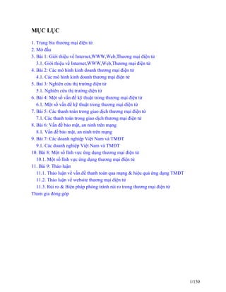 MỤC LỤC 
1. Trang bìa thương mại điện tử 
2. Mở đầu 
3. Bài 1: Giới thiệu về Internet,WWW,Web,Thương mại điện tử 
3.1. Giới thiệu về Internet,WWW,Web,Thương mại điện tử 
4. Bài 2: Các mô hình kinh doanh thương mại điện tử 
4.1. Các mô hình kinh doanh thương mại điện tử 
5. Baì 3: Nghiên cứu thị trường điện tử 
5.1. Nghiên cứu thị trường điện tử 
6. Bài 4: Một số vấn đề kỹ thuật trong thương mại điện tử 
6.1. Một số vấn đề kỹ thuật trong thương mại điện tử 
7. Bài 5: Các thanh toán trong giao dịch thương mại điện tử 
7.1. Các thanh toán trong giao dịch thương mại điện tử 
8. Bài 6: Vấn đề bảo mật, an ninh trên mạng 
8.1. Vấn đề bảo mật, an ninh trên mạng 
9. Bài 7: Các doanh nghiệp Việt Nam và TMĐT 
9.1. Các doanh nghiệp Việt Nam và TMĐT 
10. Bài 8: Một số lĩnh vực ứng dụng thương mại điện tử 
10.1. Một số lĩnh vực ứng dụng thương mại điện tử 
11. Bài 9: Thảo luận 
11.1. Thảo luận về vấn đề thanh toán qua mạng & hiệu quả ứng dụng TMĐT 
11.2. Thảo luận về website thương mại điện tử 
11.3. Rủi ro & Biện pháp phòng tránh rủi ro trong thương mại điện tử 
Tham gia đóng góp 
1/130 
 