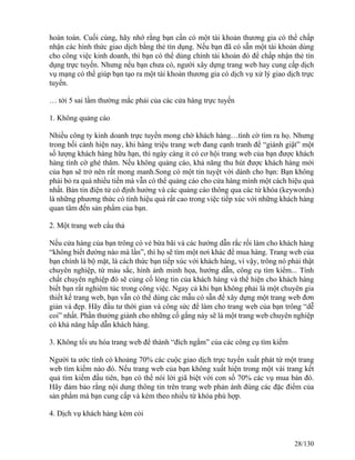 hoàn toàn. Cuối cùng, hãy nhớ rằng bạn cần có một tài khoản thương gia có thể chấp 
nhận các hình thức giao dịch bằng thẻ tín dụng. Nếu bạn đã có sẵn một tài khoản dùng 
cho công việc kinh doanh, thì bạn có thể dùng chính tài khoản đó để chấp nhận thẻ tín 
dụng trực tuyến. Nhưng nếu bạn chưa có, người xây dựng trang web hay cung cấp dịch 
vụ mạng có thể giúp bạn tạo ra một tài khoản thương gia có dịch vụ xử lý giao dịch trực 
tuyến. 
… tới 5 sai lầm thường mắc phải của các cửa hàng trực tuyến 
1. Không quảng cáo 
Nhiều công ty kinh doanh trực tuyến mong chờ khách hàng…tình cờ tìm ra họ. Nhưng 
trong bối cảnh hiện nay, khi hàng triệu trang web đang cạnh tranh để “giành giật” một 
số lượng khách hàng hữu hạn, thì ngày càng ít có cơ hội trang web của bạn được khách 
hàng tình cờ ghé thăm. Nếu không quảng cáo, khả năng thu hút được khách hàng mới 
của bạn sẽ trở nên rất mong manh.Song có một tin tuyệt vời dành cho bạn: Bạn không 
phải bỏ ra quá nhiều tiền mà vẫn có thể quảng cáo cho cửa hàng mình một cách hiệu quả 
nhất. Bản tin điện tử có định hướng và các quảng cáo thông qua các từ khóa (keywords) 
là những phương thức có tính hiệu quả rất cao trong việc tiếp xúc với những khách hàng 
quan tâm đến sản phẩm của bạn. 
2. Một trang web cẩu thả 
Nếu cửa hàng của bạn trông có vẻ bừa bãi và các hướng dẫn rắc rối làm cho khách hàng 
“không biết đường nào mà lần”, thì họ sẽ tìm một nơi khác để mua hàng. Trang web của 
bạn chính là bộ mặt, là cách thức bạn tiếp xúc với khách hàng, vì vậy, trông nó phải thật 
chuyên nghiệp, từ màu sắc, hình ảnh minh họa, hướng dẫn, công cụ tìm kiếm... Tính 
chất chuyên nghiệp đó sẽ củng cố lòng tin của khách hàng và thể hiện cho khách hàng 
biết bạn rất nghiêm túc trong công việc. Ngay cả khi bạn không phải là một chuyên gia 
thiết kế trang web, bạn vẫn có thể dùng các mẫu có sẵn để xây dựng một trang web đơn 
giản và đẹp. Hãy đầu tư thời gian và công sức để làm cho trang web của bạn trông “dễ 
coi” nhất. Phần thưởng giành cho những cố gắng này sẽ là một trang web chuyên nghiệp 
có khả năng hấp dẫn khách hàng. 
3. Không tối ưu hóa trang web để thành “đích ngắm” của các công cụ tìm kiếm 
Người ta ước tính có khoảng 70% các cuộc giao dịch trực tuyến xuất phát từ một trang 
web tìm kiếm nào đó. Nếu trang web của bạn không xuất hiện trong một vài trang kết 
quả tìm kiếm đầu tiên, bạn có thể nói lời giã biệt với con số 70% các vụ mua bán đó. 
Hãy đảm bảo rằng nội dung thông tin trên trang web phản ánh đúng các đặc điểm của 
sản phẩm mà bạn cung cấp và kèm theo nhiều từ khóa phù hợp. 
4. Dịch vụ khách hàng kém cỏi 
28/130 
 
