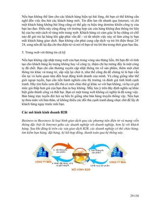 Nếu bạn không thể làm cho các khách hàng hiện tại hài lòng, thì bạn có thể không cần 
nghĩ đến việc thu hút các khách hàng mới. Tin đồn lan rất nhanh qua Internet, và chỉ 
một khách hàng không hài lòng cũng có thể gây ra hiệu ứng domino khiến công ty của 
bạn lao đao. Điều này cũng đúng với trường hợp các cửa hàng không đưa thông tin liên 
hệ của họ một cách rõ ràng trên trang web. Khách hàng có cảm giác là họ chẳng có chỗ 
nào để gửi trả lại hàng khi gặp phải vấn đề - và tất nhiên việc này sẽ làm công ty bạn 
mất khách hàng giao dịch. Bạn không cần phải cung cấp dịch vụ trả lời điện thoại 24/ 
24, song nên để lại địa chỉ thư điện tử và nói rõ bạn sẽ trả lời thư trong thời gian bao lâu. 
5. Trang web với thông tin cũ kỹ 
Nếu bạn không cập nhật trang web của bạn trong vòng sáu tháng liền, thì bạn đã vô tình 
tạo cho khách hàng ấn tượng không hay về công ty, thậm chí họ tưởng đấy là một công 
ty đã chết. Bạn chỉ cần thường xuyên cập nhật thông tin về sản phẩm, thêm một chút 
thông tin khác và trang trí, sắp xếp lại chút ít, như thế cũng đủ để chứng tỏ là bạn vẫn 
tồn tại và luôn quan tâm đến hoạt động kinh doanh của mình. Và cũng giống như thế 
giới ngoại tuyến, bạn cần tiến hành nghiên cứu thị trường và đánh giá tình hình cạnh 
tranh. Hãy tìm hiểu xem đối thủ có mời chào thứ gì khác so với bạn không, và họ có giữ 
mức giá thấp hơn giá của bạn đưa ra hay không. Mấy lưu ý trên đây định nghĩa sự khác 
biệt giữa thành công và thất bại. Bạn có một trang web không có nghĩa là đã xong việc. 
Bán hàng trực tuyến đòi hỏi sự bền bỉ giống như bán hàng truyền thống vậy. Nếu bạn 
tự thỏa mãn với bản thân, sẽ không thiếu các đối thủ cạnh tranh đang chực chờ để lấy đi 
khách hàng ngay trước mũi bạn. 
Các mô hình kinh doanh B2B 
Business to Bussiness là loại hình giao dịch qua các phương tiện điện tử và mạng viễn 
thông đặc biệt là Internet giữa các doanh nghiệp với doanh nghiệp, hơn là với khách 
hàng. Sau khi đăng kí trên các sàn giao dịch B2B, các doanh nghiệp có thể chào hàng, 
tìm kiếm bạn hàng, đặt hàng, ký kết hợp đồng, thanh toán qua hệ thống này. 
29/130 
 