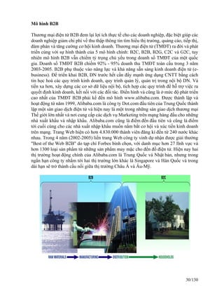 Mô hình B2B 
Thương mại điện tử B2B đem lại lợi ích thực tế cho các doanh nghiệp, đặc biệt giúp các 
doanh nghiệp giảm chi phí về thu thập thông tin tìm hiểu thị trưòng, quảng cáo, tiếp thị, 
đàm phán và tăng cường cơ hội kinh doanh. Thương mại điện tử (TMĐT) ra đời và phát 
triển cùng với sự hình thành của 5 mô hình chính: B2C, B2B, B2G, C2C và G2C, tuy 
nhiên mô hình B2B vẫn chiếm tỷ trọng chủ yếu trong doanh số TMĐT của một quốc 
gia. Doanh số TMĐT B2B chiếm 92% - 95% doanh thu TMĐT toàn cầu trong 3 năm 
2003-2005. B2B phụ thuộc vào năng lực và khả năng sẵn sàng kinh doanh điện tử (e-business). 
Để triển khai B2B, DN trước hết cần đẩy mạnh ứng dụng CNTT bằng cách 
tin học hoá các quy trình kinh doanh, quy trình quản lý, quản trị trong nội bộ DN. Và 
tiến xa hơn, xây dựng các cơ sở dữ liệu nội bộ, tích hợp các quy trình để hỗ trợ việc ra 
quyết định kinh doanh, kết nối với các đối tác. Điển hình và cũng là ở mức độ phát triển 
cao nhất của TMĐT B2B phải kể đến mô hình www.alibaba.com. Được thành lập và 
hoạt động từ năm 1999, Alibaba.com là công ty Dot.com đầu tiên của Trung Quốc thành 
lập một sàn giao dịch điện tử và hiện nay là một trong những sàn giao dịch thương mại 
Thế giới lớn nhất và nơi cung cấp các dịch vụ Marketing trên mạng hàng đầu cho những 
nhà xuất khẩu và nhập khẩu. Alibaba.com cũng là điểm đến đầu tiên và cũng là điểm 
tới cuối cùng cho các nhà xuất nhập khẩu muốn nắm bắt cơ hội và xúc tiến kinh doanh 
trên mạng. Trang Web hiện có hơn 4.830.000 thành viên đăng kí đến từ 240 nước khác 
nhau. Trong 4 năm (2002-2005) liền trang Web công ty vinh dự nhận được giải thưởng 
"Best of the Web B2B" do tạp chí Forbes bình chọn, với danh mục hơn 27 lĩnh vực và 
hơn 1300 loại sản phẩm từ những sản phẩm may mặc cho đến đồ điện tử. Hiện nay hai 
thị trường hoạt động chính của Alibaba.com là Trung Quốc và Nhật bản, nhưng trong 
ngắn hạn công ty nhắm tới hai thị trường lớn khác là Singapore và Hàn Quốc và trong 
dài hạn sẽ trở thành cầu nối giữa thị trường Châu Á và Âu-Mỹ. 
30/130 
 