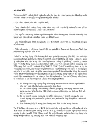 mô hình B2B 
Thị trường B2B có hai thành phần chủ yếu: hạ tầng ảo và thị trường ảo. Hạ tầng ảo là 
cấu trúc của B2B chủ yếu bao gồm những vấn đề sau: 
- Hậu cần – vận tải, nhà kho và phân phối; 
- Cung cấp các dịch vụ ứng dụng – tiến hành, máy chủ và quản lý phần mềm trọn gói từ 
một trung tâm hỗ trợ (ví dụ Oracle và Linkshare) 
- Các nguồn chức năng từ bên ngoài trong chu trình thương mại điện tử như máy chủ 
trang web, bảo mật và giải pháp chăm sóc khách hàng 
- Các phần mềm giải pháp đấu giá cho việc điều hành và duy trì các hình thức đấu giá 
trên Internet 
- Phần mềm quản lý nội dung cho việc hỗ trợ quản lý và đưa ra nội dung trang Web cho 
phép thương mại dựa trên Web 
Phần lớn các ứng dụng B2B là trong lĩnh vực quản lý cung ứng (đặc biệt chu trình đặt 
hàng mua hàng), quản lý kho hàng (Chu trình quản lý đặt hàng gửi hàng – vận đơn) quản 
lý phân phối (đặc biệt trong việc chuyển giao các chứng từ gửi hàng) và quản lý thanh 
toán (ví dụ hệ thống thanh toán điện tử hay EPS). Tại Việt Nam có một số nhà cung cấp 
B2B trong lĩnh vực IT “khá nổi tiếng” là FPT, CMC, Tinh Vân với hàng loạt các dự án 
cung cấp phần mềm, các trang web giá thành cao và chất lượng kém ngoài ra các đại gia 
này còn là nơi phân phối các phần mềm nhập ngoại mỗi lần nhìn thấy, dùng thử mà chỉ 
buồn. Thị trường mạng được định nghĩa đơn giản là những trang web nơi mà người mua 
người bán trao đổi qua lại với nhau và thực hiện giao dịch. Qua hai nội dung trên chúng 
ta có thể đưa ra vài nét tổng quan về các doanh nghiệp B2B: 
1. Là những nhà cung cấp hạ tầng trên mạng Internet cho các doanh nghiệp khác 
như máy chủ, hệ điều hành, phần mềm ứng dụng; 
2. Là các doanh nghiệp chuyên cung cấp các giải pháp trên mạng internet như 
cung cấp máy chủ, hosting (Dữ liệu trên mạng), tên miền, các dịch vụ thiết kế, 
bảo trì, website; 
3. Là các doanh nghiệp cung cấp các phần mềm quản lý doanh nghiệp, kế toán 
doanh nghiệp, các phần mềm quản trị, các phần mềm ứng dụng khác cho doanh 
nghiệp; 
4. Các doanh nghiệp là trung gian thương mại điện tử trên mạng internet 
Tại Việt Nam các trang web về B2B rất ít xuất hiện hoặc nó bị gán nhầm cho cái tên 
B2B thậm chí nhiều người không hiểu B2B là gì, cứ thấy có doanh nghiệp với doanh 
nghiệp là gán cho chữ B2B. Chúng ta có thể ghé thăm các website được xếp hạng bên 
trong trang web của Bộ Thương mại Việt Nam để cùng suy nghĩ 
31/130 
 