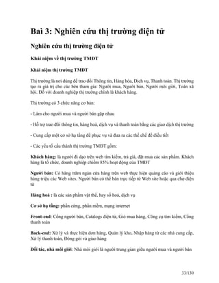 Baì 3: Nghiên cứu thị trường điện tử 
Nghiên cứu thị trường điện tử 
Khái niệm về thị trường TMĐT 
Khái niệm thị trường TMĐT 
Thị trường là nơi dùng để trao đổi Thông tin, Hàng hóa, Dịch vụ, Thanh toán. Thị trường 
tạo ra giá trị cho các bên tham gia: Người mua, Người bán, Người môi giới, Toàn xã 
hội. Đố với doanh nghiệp thị trường chính là khách hàng. 
Thị trường có 3 chức năng cơ bản: 
- Làm cho người mua và người bán gặp nhau 
- Hỗ trợ trao đổi thông tin, hàng hoá, dịch vụ và thanh toán bằng các giao dịch thị trường 
- Cung cấp một cơ sở hạ tầng để phục vụ và đưa ra các thể chế để điều tiết 
- Các yếu tố cấu thành thị trường TMĐT gồm: 
Khách hàng: là người đi dạo trên web tìm kiếm, trả giá, đặt mua các sản phẩm. Khách 
hàng là tổ chức, doanh nghiệp chiếm 85% hoạt động của TMĐT 
Người bán: Có hàng trăm ngàn cửa hàng trên web thực hiện quảng cáo và giới thiệu 
hàng triệu các Web sites. Người bán có thể bán trực tiếp từ Web site hoặc qua chợ điện 
tử 
Hàng hoá : là các sản phẩm vật thể, hay số hoá, dịch vụ 
Cơ sở hạ tầng: phần cứng, phần mềm, mạng internet 
Front-end: Cổng người bán, Catalogs điện tử, Giỏ mua hàng, Công cụ tìm kiếm, Cổng 
thanh toán 
Back-end: Xử lý và thực hiện đơn hàng, Quản lý kho, Nhập hàng từ các nhà cung cấp, 
Xử lý thanh toán, Đóng gói và giao hàng 
Đối tác, nhà môi giới: Nhà môi giới là người trung gian giữa người mua và người bán 
33/130 
 