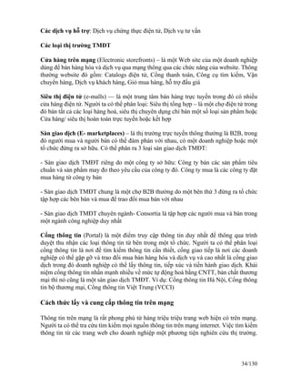 Các dịch vụ hỗ trợ: Dịch vụ chứng thực điện tử, Dịch vụ tư vấn 
Các loại thị trường TMĐT 
Cửa hàng trên mạng (Electronic storefronts) – là một Web site của một doanh nghiệp 
dùng để bán hàng hóa và dịch vụ qua mạng thông qua các chức năng của website. Thông 
thường website đó gồm: Catalogs điện tử, Cổng thanh toán, Công cụ tìm kiếm, Vận 
chuyển hàng, Dịch vụ khách hàng, Giỏ mua hàng, hỗ trợ đấu giá 
Siêu thị điện tử (e-malls) — là một trung tâm bán hàng trực tuyến trong đó có nhiều 
cửa hàng điện tử. Người ta có thể phân loại: Siêu thị tổng hợp – là một chợ điện tử trong 
đó bán tất cả các loại hàng hoá, siêu thị chuyên dụng chỉ bán một số loại sản phẩm hoặc 
Cửa hàng/ siêu thị hoàn toàn trực tuyến hoặc kết hợp 
Sàn giao dịch (E- marketplaces) – là thị trường trực tuyến thông thường là B2B, trong 
đó người mua và người bán có thể đàm phán với nhau, có một doanh nghiệp hoặc một 
tổ chức đứng ra sở hữu. Có thể phân ra 3 loại sàn giao dịch TMĐT: 
- Sàn giao dịch TMĐT riêng do một công ty sở hữu: Công ty bán các sản phẩm tiêu 
chuẩn và sản phẩm may đo theo yêu cầu của công ty đó. Công ty mua là các công ty đặt 
mua hàng từ công ty bán 
- Sàn giao dịch TMĐT chung là một chợ B2B thường do một bên thứ 3 đứng ra tổ chức 
tập hợp các bên bán và mua để trao đổi mua bán với nhau 
- Sàn giao dịch TMĐT chuyên ngành- Consortia là tập hợp các người mua và bán trong 
một ngành công nghiệp duy nhất 
Cổng thông tin (Portal) là một điểm truy cập thông tin duy nhất để thông qua trình 
duyệt thu nhận các loại thông tin từ bên trong một tổ chức. Người ta có thể phân loại 
cổng thông tin là nơi để tìm kiếm thông tin cần thiết, cổng giao tiếp là nơi các doanh 
nghiệp có thể gặp gỡ và trao đổi mua bán hàng hóa và dịch vụ và cao nhất là cổng giao 
dịch trong đó doanh nghiệp có thể lấy thông tin, tiếp xúc và tiến hành giao dịch. Khái 
niệm cổng thông tin nhấn mạnh nhiều về mức tự động hoá bằng CNTT, bản chất thương 
mại thì nó cũng là một sàn giao dịch TMĐT. Ví dụ: Cổng thông tin Hà Nội, Cổng thông 
tin bộ thương mại, Cổng thông tin Việt Trung (VCCI) 
Cách thức lấy và cung cấp thông tin trên mạng 
Thông tin trên mạng là rất phong phú từ hàng triệu triệu trang web hiện có trên mạng. 
Người ta có thể tra cứu tìm kiếm mọi nguồn thông tin trên mạng internet. Việc tìm kiếm 
thông tin từ các trang web cho doanh nghiệp một phương tiện nghiên cứu thị trường. 
34/130 
 
