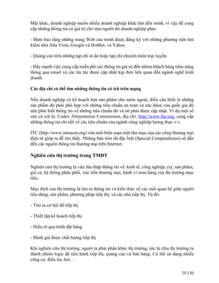 Mặt khác, doanh nghiệp muốn nhiều doanh nghiệp khác tìm đến mình, vì vậy để cung 
cấp những thông tin có giá trị cho mọi người thì doanh nghiệp phải: 
- Ðảm bảo rằng những trang Web của mình được đăng ký với những phương tiện tìm 
kiếm như Alta Vista, Google và HotBot, và Yahoo 
- Quảng cáo trên những tạp chí in ấn hoặc tạp chí chuyên môn trực tuyến. 
- Ðẩy mạnh việc cung cấp miễn phí các thông tin giá trị đến nhóm khách hàng tiềm năng 
thông qua email và các tin tức được cập nhật kịp thời liên quan đến ngành nghề kinh 
doanh. 
Các địa chỉ có thể tìm những thông tin có ích trên mạng 
Nếu doanh nghiệp có kế hoạch bán sản phẩm cho nước ngoài, điều cần thiết là những 
sản phẩm đó phải phù hợp với những tiêu chuẩn an toàn và sức khoẻ của quốc gia đó 
nên phải biết thông tin về những tiêu chuẩn đó và nó phải được cập nhật. Ví dụ một số 
site có ích là: Codex Alimentarius Commission, địa chỉ: http://www.fao.org, cung cấp 
những thông tin chi tiết về các tiêu chuẩn của ngành công nghiệp lương thực v.v. 
ITC (http://www.intracen.org) vừa mới biên soạn một thư mục của các cổng thương mại 
điện tử giúp ta dễ tìm thấy. Những bản tóm tắt đặc biệt (Special Compendiums) sẽ dẫn 
đến các nguồn thông tin thương mại trên Internet. 
Nghiên cứu thị trường trong TMĐT 
Nghiên cứu thị trường là việc thu thập thông tin về: kinh tế, công nghiệp, cty, sản phẩm, 
giá cả, hệ thống phân phối, xúc tiến thương mại, hành vi mua hàng của thị trường mục 
tiêu. 
Mục đích của thị trường là tìm ra thông tin và kiến thức về các mối quan hệ giữa người 
tiêu dùng, sản phẩm, phương pháp tiếp thị, và các nhà tiếp thị. Từ đó: 
- Tìm ra cơ hội để tiếp thị 
- Thiết lập kế hoạch tiếp thị 
- Hiểu rõ quá trình đặt hàng 
- Đánh giá được chất lượng tiếp thị 
Khi nghiên cứu thị trường, người ta phải phân khúc thị trường, tức là chia thị trường ra 
thành nhóm logic để tiến hành tiếp thị, quảng cáo và bán hàng. Có thể sử dụng nhiều 
công cụ: điều tra, hỏi… 
35/130 
 
