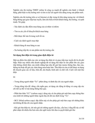 Nghiên cứu thị trường TMĐT online là công cụ mạnh để nghiên cứu hành vi khách 
hàng, phát hiện ra thị trường mới và tìm ra lợi ích người tiêu dùng trong sản phẩm mới. 
Nghiên cứu thị trường trên cơ sở Internet có đặc trưng là khả năng tương tác với khách 
hàng thông qua giao tiếp trực tuyến, làm cho hiểu rõ hơn khách hàng, thị trường, và cạnh 
tranh. Nó giúp: 
- Xác định các đặc điểm mua hàng của cá nhân và nhóm 
- Tìm ra các yếu tố khuyến khích mua hàng 
- Biết được thế nào là trang web tối ưu 
- Cách xác định người mua thật 
- Khách hàng đi mua hàng ra sao 
- Xu hướng tiếp thị và sản phẩm mà thị trường cần 
Sử dụng thư điện tử trong giao dịch điện tử 
Một ưu điểm lớn nhất của vịêc sử dụng thư điện tử và giao tiếp trực tuyến đó là chi phí 
thấp. Hiện nay nhiều nhà doanh nghiệp đã sử dụng thư điện tử cho phần lớn các giao 
tiếp không chính thức của mình chẳng hạn như để gửi bản memo thông báo, báo cáo, 
thông tin hoặc để gửi các chào hàng mua hoặc bán. Thư điện tử còn có thể được sử dụng 
để chuyển giao các số liệu, biểu đồ, âm thanh, hình ảnh và chữ viết. Cách viết một thư 
điện 
tử: 
- Trong dòng người nhận “To”: phân dòng và đánh địa chỉ của người nhận . 
- Trong dòng tiêu đề: dòng, cần ngắn gọn, sử dụng các động từ động và cung cấp các 
chi tiết cụ thể về nội dung thông báo qua. 
- Phần bản thân “CC” (carbon copy): dòng này sẽ cho phép gửi một bản copy thông báo 
của mình tới những người khác ngoài điạ chỉ đã xác định trong “To”. 
- BCC (blind carbon copy): đặc điểm này sẽ cho phép gửi một bản copy tới những khác 
mà không đề địa chỉ của người nhận. 
- Khi gửi thư điện tử, chỉ nên gửi tới những người cần đọc, cần lưu ý rằng đối tác có thể 
phải nhận rất nhiều thư hơn nên cần nghĩ trước khi đưa ra quyết định gửi thư 
36/130 
 