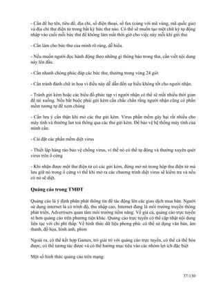 - Cần đề họ tên, tiêu đề, địa chỉ, số điện thoại, số fax (cùng với mã vùng, mã quốc gia) 
và địa chỉ thư điện tử trong bất kỳ bức thư nào. Có thể sẽ muốn tạo một chữ ký tự động 
nhập vào cuối mỗi bức thư để không làm mất thời giờ cho việc này mỗi khi gửi thư. 
- Cần làm cho bức thư của mình rõ ràng, dễ hiểu. 
- Nếu muốn người đọc hành động theo những gì thông báo trong thư, cần viết nội dung 
này lên đầu. 
- Cần nhanh chóng phúc đáp các bức thư, thường trong vòng 24 giờ. 
- Cần tránh đánh chữ in hoa vì điều này dễ dẫn đến sự hiểu không tốt cho người nhận. 
- Tránh gửi kèm hoặc các biểu đồ phức tạp vì người nhận có thể sẽ mất nhiều thời gian 
để tải xuống. Nếu bắt buộc phải gửi kèm cần chắc chắn rằng người nhận cũng có phần 
mềm tương tự để xem chúng 
- Cần lưu ý cẩn thận khi mở các thư gửi kèm. Virus phần mềm gây hại rất nhiều cho 
máy tính và thường lan toả thông qua các thư gửi kèm. Ðể bảo vệ hệ thống máy tính của 
mình cần: 
- Cài đặt các phần mềm diệt virus 
- Thiết lập hàng rào bảo vệ chống virus, vì thế nó có thể tự động và thường xuyên quét 
virus trên ổ cứng 
- Khi nhận được một thư điện tử có các gửi kèm, đừng mở nó trong hộp thư điện tử mà 
lưu giữ nó trong ổ cứng vì thế khi mở ra các chương trình diệt virus sẽ kiểm tra và nếu 
có nó sẽ diệt. 
Quảng cáo trong TMĐT 
Quảng cáo là ý định phân phát thông tin để tác động lên các giao dịch mua bán. Người 
sử dụng internet là có trình độ, thu nhập cao, Internet đang là môi trường truyền thông 
phát triển, Advertisers quan tâm môi trường tiềm năng. Về giá cả, quảng cáo trực tuyến 
rẻ hơn quảng cáo trên phương tiện khác. Quảng cáo trực tuyến có thể cập nhật nội dung 
liên tục với chi phí thấp. Về hình thức dữ liệu phong phú: có thể sử dụng văn bản, âm 
thanh, đồ họa, hình ảnh, phim 
Ngoài ra, có thể kết hợp Games, trò giải trí với quảng cáo trực tuyến, có thể cá thể hóa 
được, có thể tương tác được và có thể hướng mục tiêu vào các nhóm lợi ích đặc biệt 
Một số hình thức quảng cáo trên mạng: 
37/130 
 