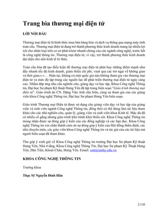 Trang bìa thương mại điện tử 
LỜI NÓI ĐẦU 
Thương mại điện tử là hình thức mua bán hàng hóa và dịch vụ thông qua mạng máy tính 
toàn cầu. Thương mại điện tử đang trở thành phương thức kinh doanh mang lại nhiều lợi 
ích cho nhân loại trên cơ sở phát trienr nhanh chóng của các ngành công nghệ, trước hết 
là công nghệ thông tin. Thương mại điện tử, vì vậy, trở thành phương thức kinh doanh 
đại diện cho nền kinh tế trí thức. 
Toàn cầu hóa đã tạo điều kiện để thương mại điện tử phát huy những điểm mạnh như 
đẩy nhanh tốc độ kinh doanh, giảm thiểu chi phí, vượt qua các trở ngại về không gian 
và thời gian,v.v… Hiện tại, không có một quốc gia nào không tham gia vào thương mại 
điện tử và mức độ tập trung các nguồn lực để phát triển thương mại điện tử ngày càng 
cao. Nhằm đáp ứng nhu cầu nghiên cứu, giảng dạy và học tập, Khoa Công nghệ Thông 
tin, Đại học Sư phạm Kỹ thuật Hưng Yên đã tập trung biên soạn “Giáo trình thương mại 
điện tử”. Giáo trình do CN. Đặng Vân Anh chủ biên, cùng sự tham gia của các giảng 
viên khoa Công nghệ Thông tin, Đại học Sư phạm Hưng Yên biên soạn. 
Giáo trình Thương mại Điện tử được sử dụng cho giảng viên dạy và học tập của giảng 
viên và sinh viên ngành Công nghệ Thông tin, đồng thời có thể dùng làm tài liệu tham 
khảo cho các nhà nghiên cứu, quản lý, giảng viên và sinh viên khoa Kinh tế. Mặc dù đã 
có nhiều cố gắng nhưng giáo trình khó tránh khỏi thiếu sót. Khoa Công nghệ Thông tin 
mong nhận được sự đóng góp ý kiến của các đồng nghiệp và các bạn đọc. Khoa Công 
nghệ Thông tin xin chân thành cảm ơn sự đóng góp ý kiến của Hội đồng thẩm định, các 
nhà chuyên môn, các giáo viên khoa Công nghệ Thông tin và tác giả của các tài liệu mà 
người biên soạn đã tham khảo. 
Thư góp ý xinh gửi về Khoa Công nghệ Thông tin trường Đại học Sư phạm Kỹ thuật 
Hưng Yên, Nhà 4 tầng, Khoa Công nghệ Thông Tin, Đại học Sư phạm Kỹ Thuật Hưng 
Yên, Dân Tiến, Khoái Châu, Hưng Yên. Email: cntt@utehy.edu.vn 
KHOA CÔNG NGHỆ THÔNG TIN 
Trưởng khoa 
Thạc Sỹ Nguyễn Đình Hân 
2/130 
 